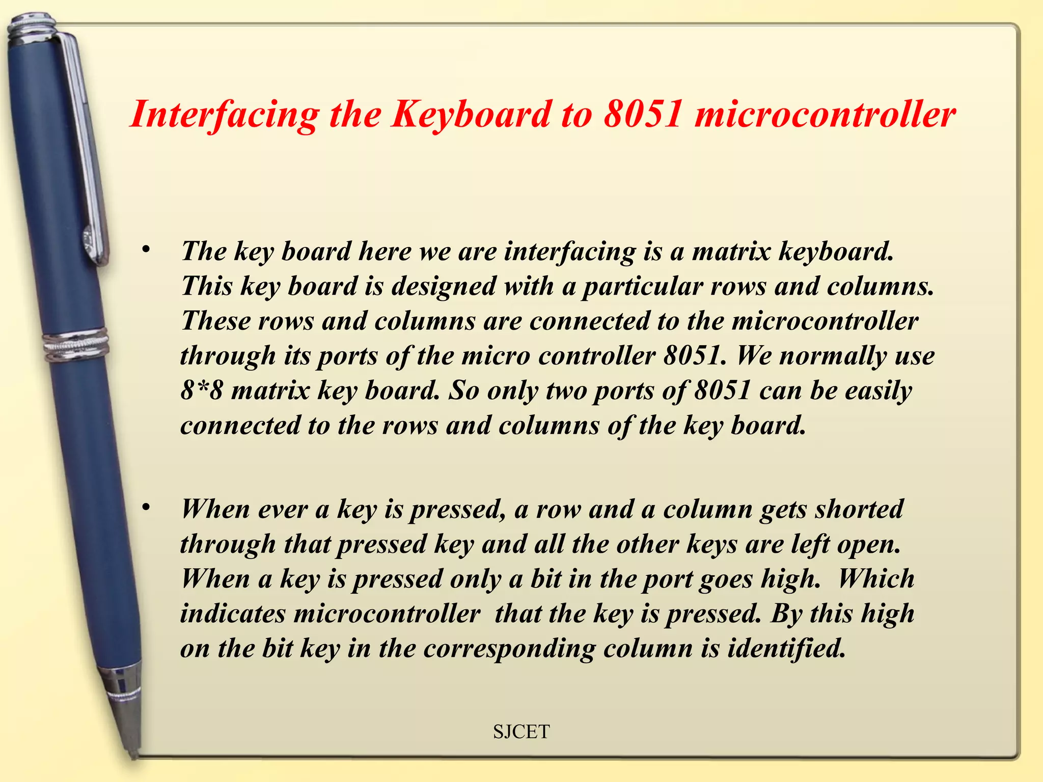 Interfacing the Keyboard to 8051 microcontroller


•   The key board here we are interfacing is a matrix keyboard.
    This key board is designed with a particular rows and columns.
    These rows and columns are connected to the microcontroller
    through its ports of the micro controller 8051. We normally use
    8*8 matrix key board. So only two ports of 8051 can be easily
    connected to the rows and columns of the key board.

•   When ever a key is pressed, a row and a column gets shorted
    through that pressed key and all the other keys are left open.
    When a key is pressed only a bit in the port goes high. Which
    indicates microcontroller that the key is pressed. By this high
    on the bit key in the corresponding column is identified.

                              SJCET
 