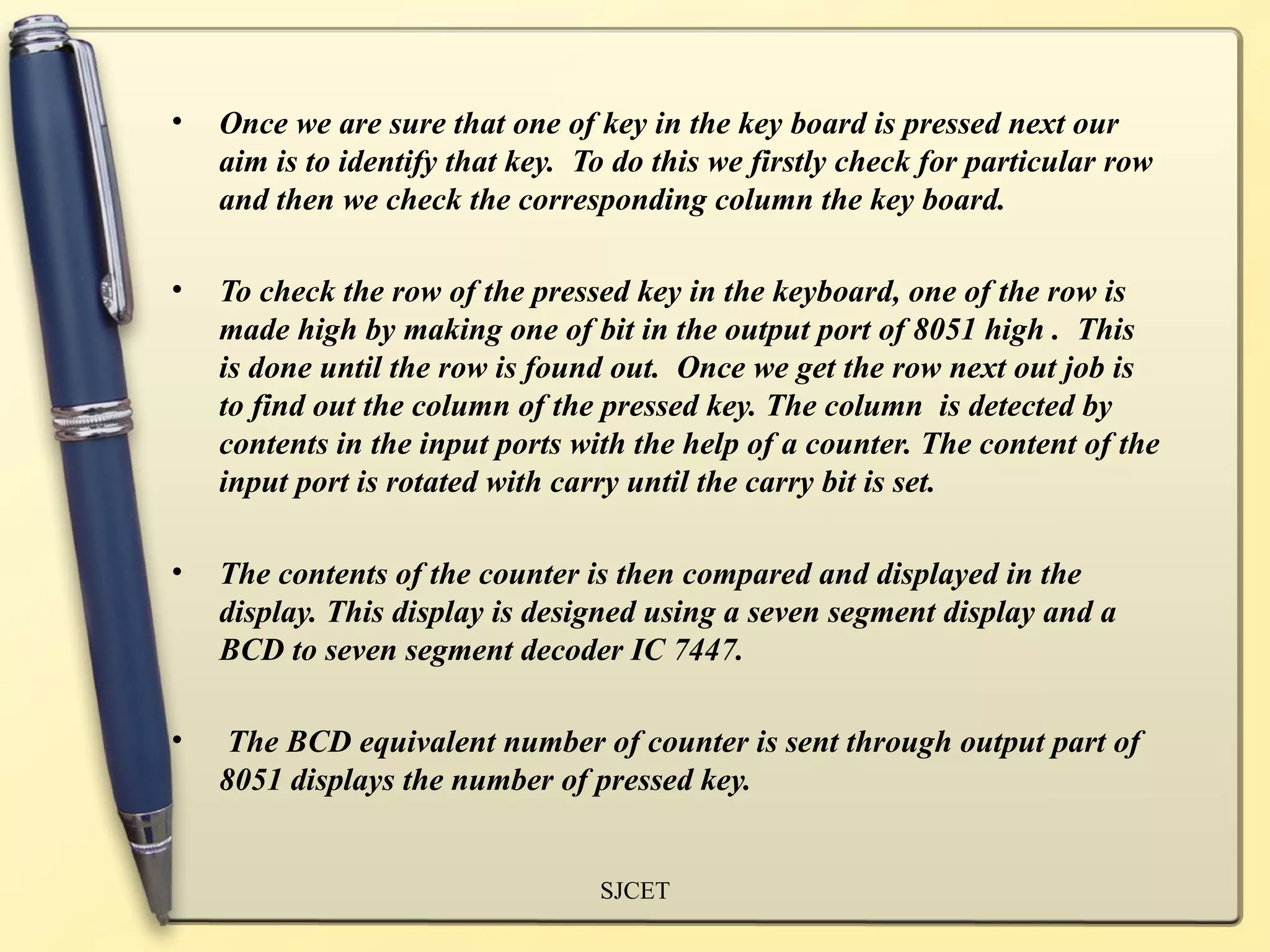 •   Once we are sure that one of key in the key board is pressed next our
    aim is to identify that key. To do this we firstly check for particular row
    and then we check the corresponding column the key board.

•   To check the row of the pressed key in the keyboard, one of the row is
    made high by making one of bit in the output port of 8051 high . This
    is done until the row is found out. Once we get the row next out job is
    to find out the column of the pressed key. The column is detected by
    contents in the input ports with the help of a counter. The content of the
    input port is rotated with carry until the carry bit is set.

•   The contents of the counter is then compared and displayed in the
    display. This display is designed using a seven segment display and a
    BCD to seven segment decoder IC 7447.

•   The BCD equivalent number of counter is sent through output part of
    8051 displays the number of pressed key.


                                  SJCET
 
