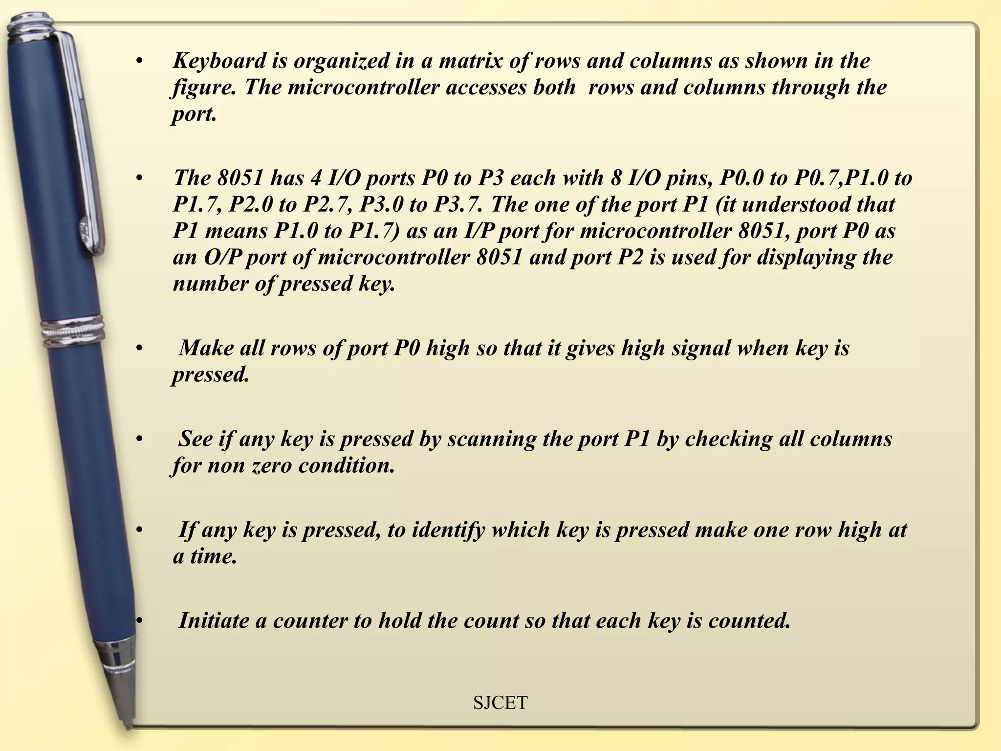 •   Keyboard is organized in a matrix of rows and columns as shown in the
    figure. The microcontroller accesses both rows and columns through the
    port.

•   The 8051 has 4 I/O ports P0 to P3 each with 8 I/O pins, P0.0 to P0.7,P1.0 to
    P1.7, P2.0 to P2.7, P3.0 to P3.7. The one of the port P1 (it understood that
    P1 means P1.0 to P1.7) as an I/P port for microcontroller 8051, port P0 as
    an O/P port of microcontroller 8051 and port P2 is used for displaying the
    number of pressed key.

•    Make all rows of port P0 high so that it gives high signal when key is
    pressed.

•    See if any key is pressed by scanning the port P1 by checking all columns
    for non zero condition.

•    If any key is pressed, to identify which key is pressed make one row high at
    a time.

•   Initiate a counter to hold the count so that each key is counted.


                                   SJCET
 