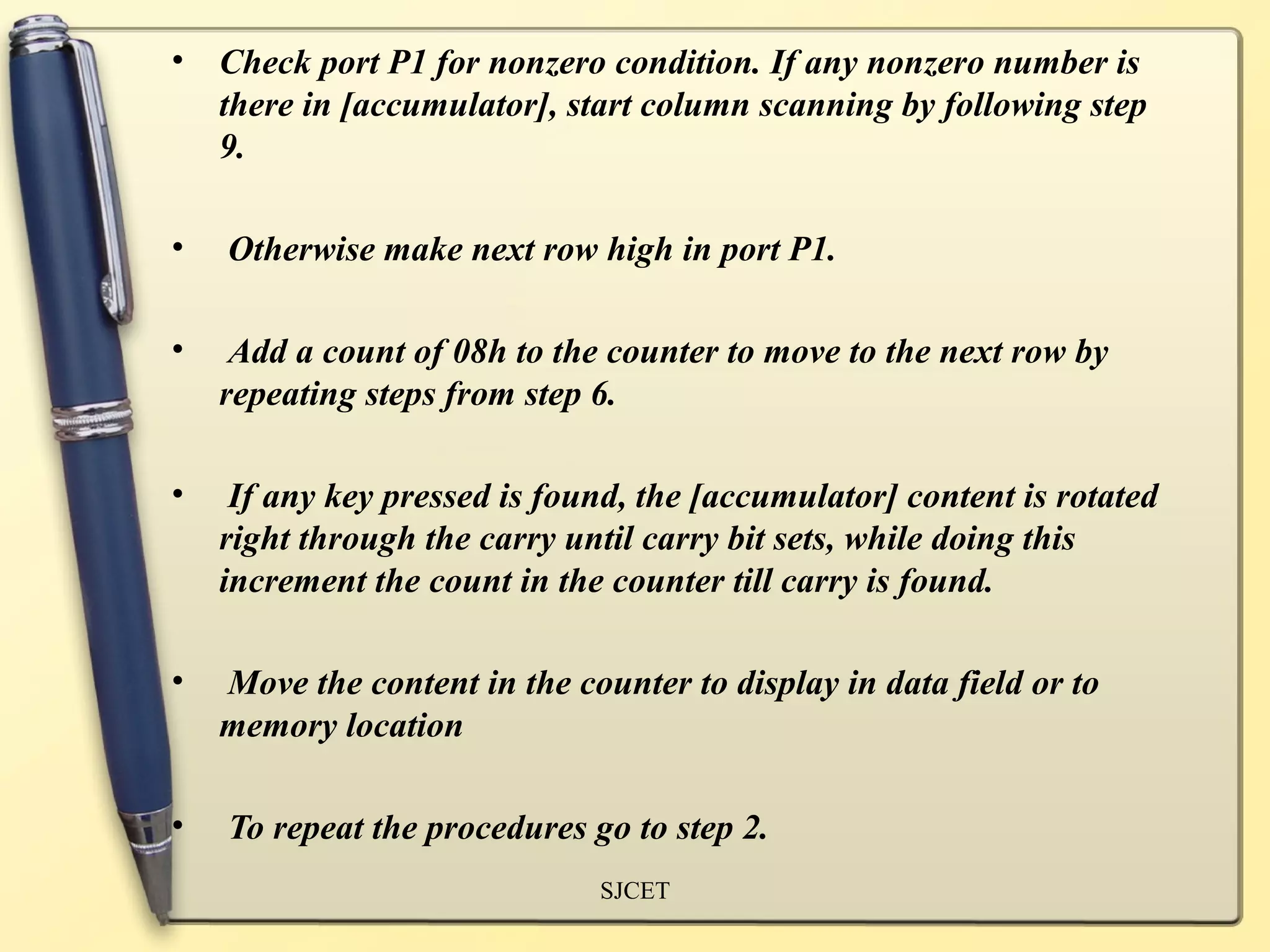 •   Check port P1 for nonzero condition. If any nonzero number is
    there in [accumulator], start column scanning by following step
    9.

•   Otherwise make next row high in port P1.

•    Add a count of 08h to the counter to move to the next row by
    repeating steps from step 6.

•    If any key pressed is found, the [accumulator] content is rotated
    right through the carry until carry bit sets, while doing this
    increment the count in the counter till carry is found.

•   Move the content in the counter to display in data field or to
    memory location

•   To repeat the procedures go to step 2.
                              SJCET
 