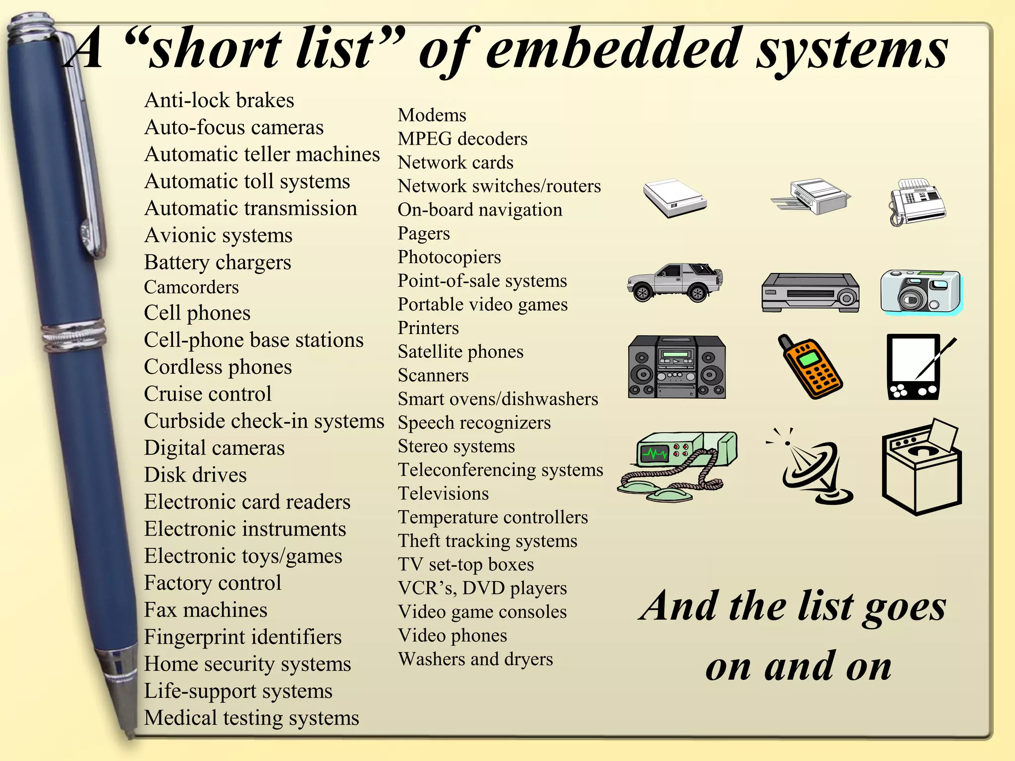 A “short list” of embedded systems
   Anti-lock brakes
                             Modems
   Auto-focus cameras        MPEG decoders
   Automatic teller machines Network cards
   Automatic toll systems    Network switches/routers
   Automatic transmission    On-board navigation
   Avionic systems           Pagers
   Battery chargers          Photocopiers
   Camcorders                Point-of-sale systems
   Cell phones               Portable video games
                             Printers
   Cell-phone base stations Satellite phones
   Cordless phones           Scanners
   Cruise control            Smart ovens/dishwashers
   Curbside check-in systems Speech recognizers
   Digital cameras           Stereo systems
   Disk drives               Teleconferencing systems
   Electronic card readers   Televisions
                             Temperature controllers
   Electronic instruments    Theft tracking systems
   Electronic toys/games     TV set-top boxes
   Factory control           VCR’s, DVD players
   Fax machines              Video game consoles        And the list goes
   Fingerprint identifiers   Video phones
   Home security systems
   Life-support systems
                             Washers and dryers
                                                          on and on
   Medical testing systems
 