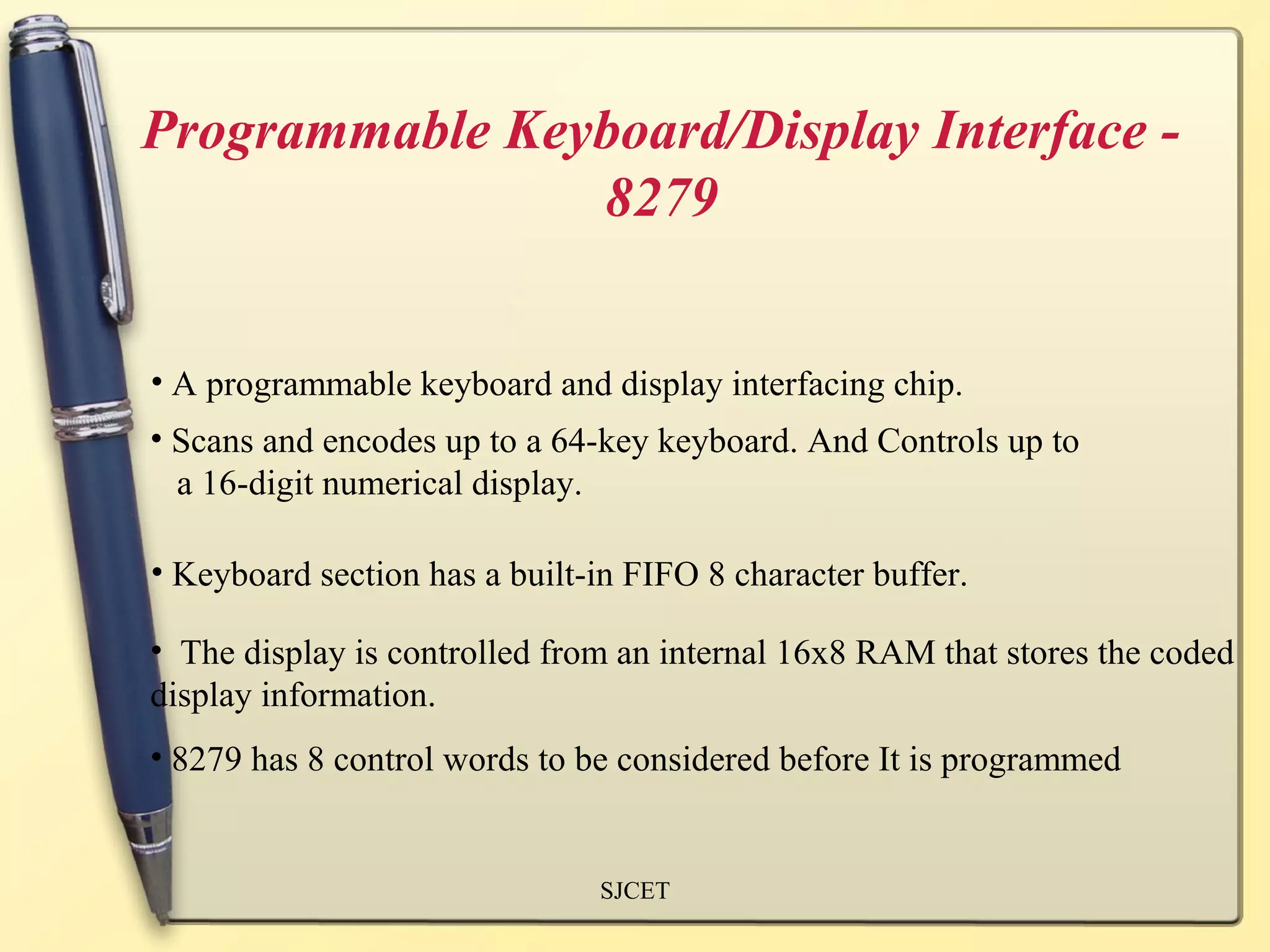 Programmable Keyboard/Display Interface -
                8279


• A programmable keyboard and display interfacing chip.
• Scans and encodes up to a 64-key keyboard. And Controls up to
  a 16-digit numerical display.

• Keyboard section has a built-in FIFO 8 character buffer.

• The display is controlled from an internal 16x8 RAM that stores the coded
display information.
• 8279 has 8 control words to be considered before It is programmed


                               SJCET
 