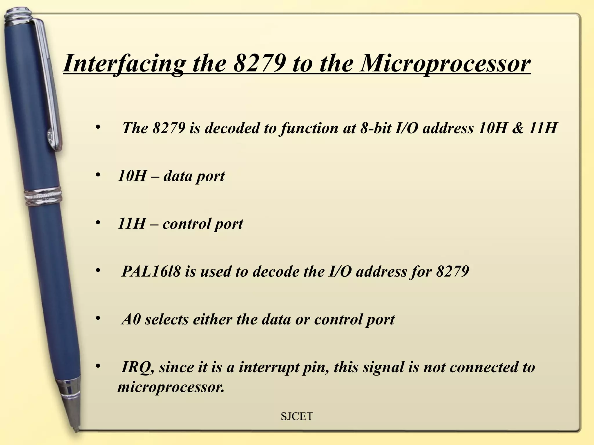 Interfacing the 8279 to the Microprocessor

  •   The 8279 is decoded to function at 8-bit I/O address 10H & 11H

  • 10H – data port

  • 11H – control port

  •   PAL16l8 is used to decode the I/O address for 8279

  •   A0 selects either the data or control port

  •   IRQ, since it is a interrupt pin, this signal is not connected to
      microprocessor.
                               SJCET
 