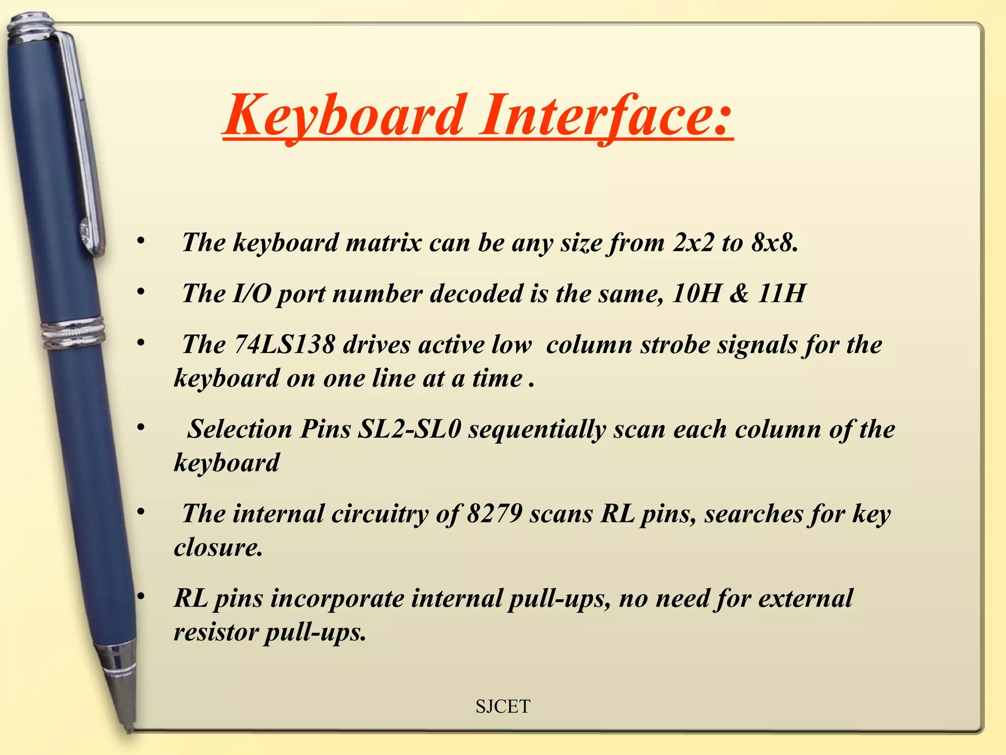 Keyboard Interface:
•   The keyboard matrix can be any size from 2x2 to 8x8.
•   The I/O port number decoded is the same, 10H & 11H
•   The 74LS138 drives active low column strobe signals for the
    keyboard on one line at a time .
•    Selection Pins SL2-SL0 sequentially scan each column of the
    keyboard
•    The internal circuitry of 8279 scans RL pins, searches for key
    closure.
•   RL pins incorporate internal pull-ups, no need for external
    resistor pull-ups.

                              SJCET
 