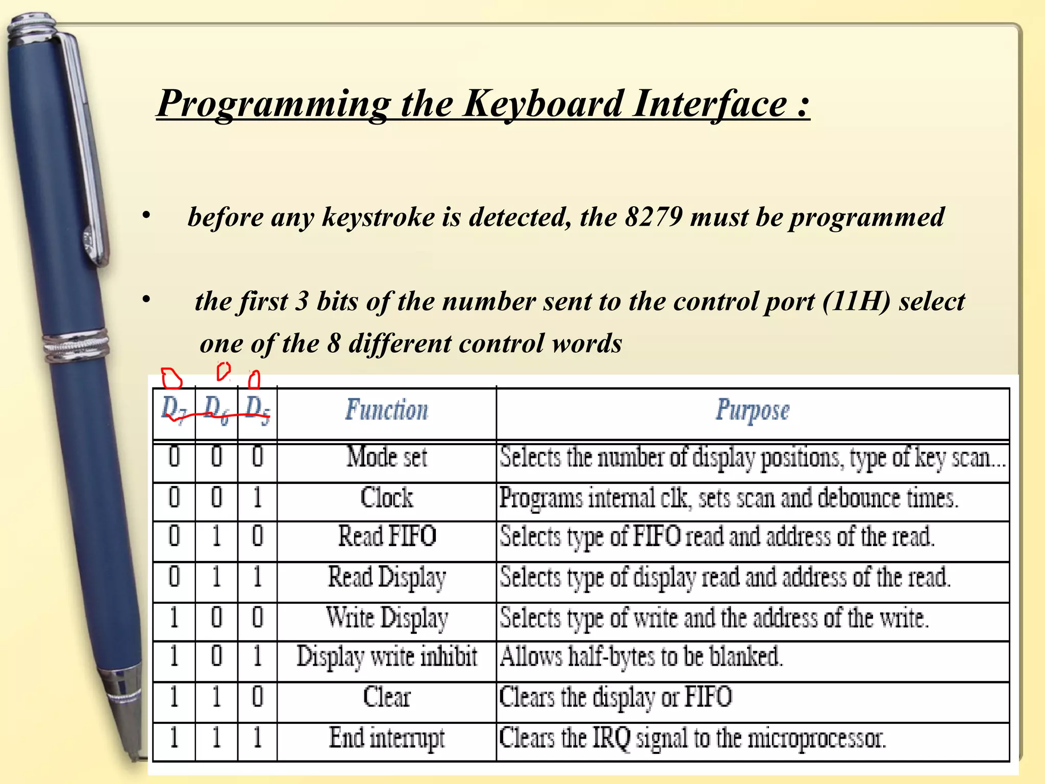 Programming the Keyboard Interface :

•    before any keystroke is detected, the 8279 must be programmed

•     the first 3 bits of the number sent to the control port (11H) select
       one of the 8 different control words




                                SJCET
 