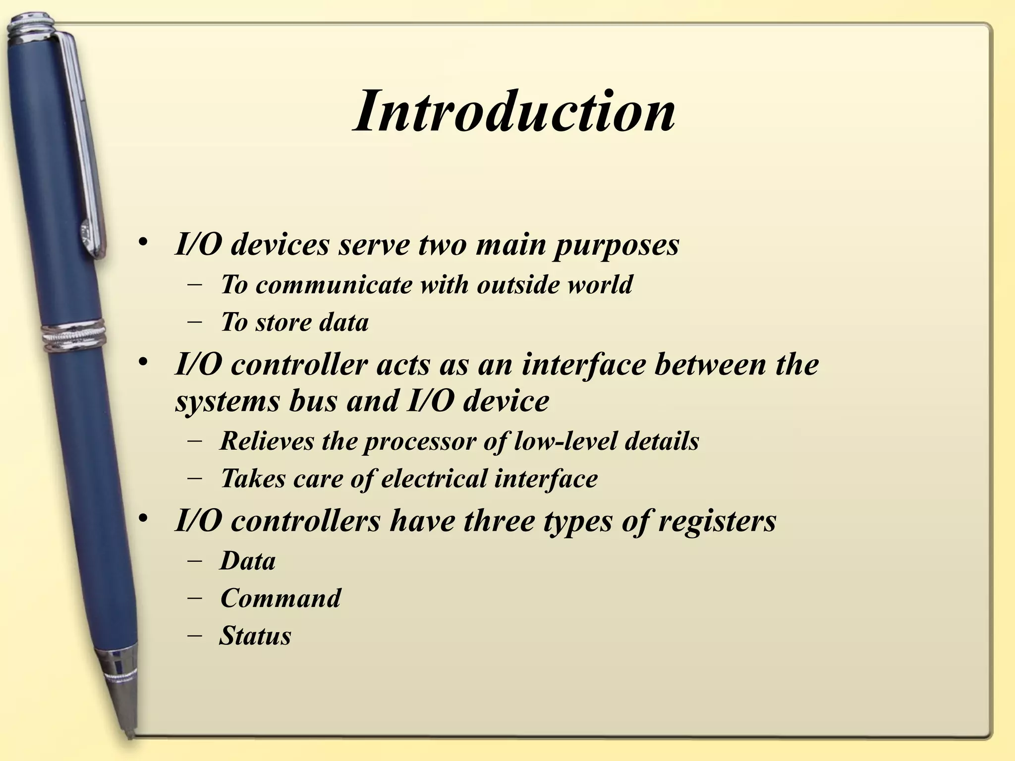 Introduction
• I/O devices serve two main purposes
   – To communicate with outside world
   – To store data
• I/O controller acts as an interface between the
  systems bus and I/O device
   – Relieves the processor of low-level details
   – Takes care of electrical interface
• I/O controllers have three types of registers
   – Data
   – Command
   – Status
 