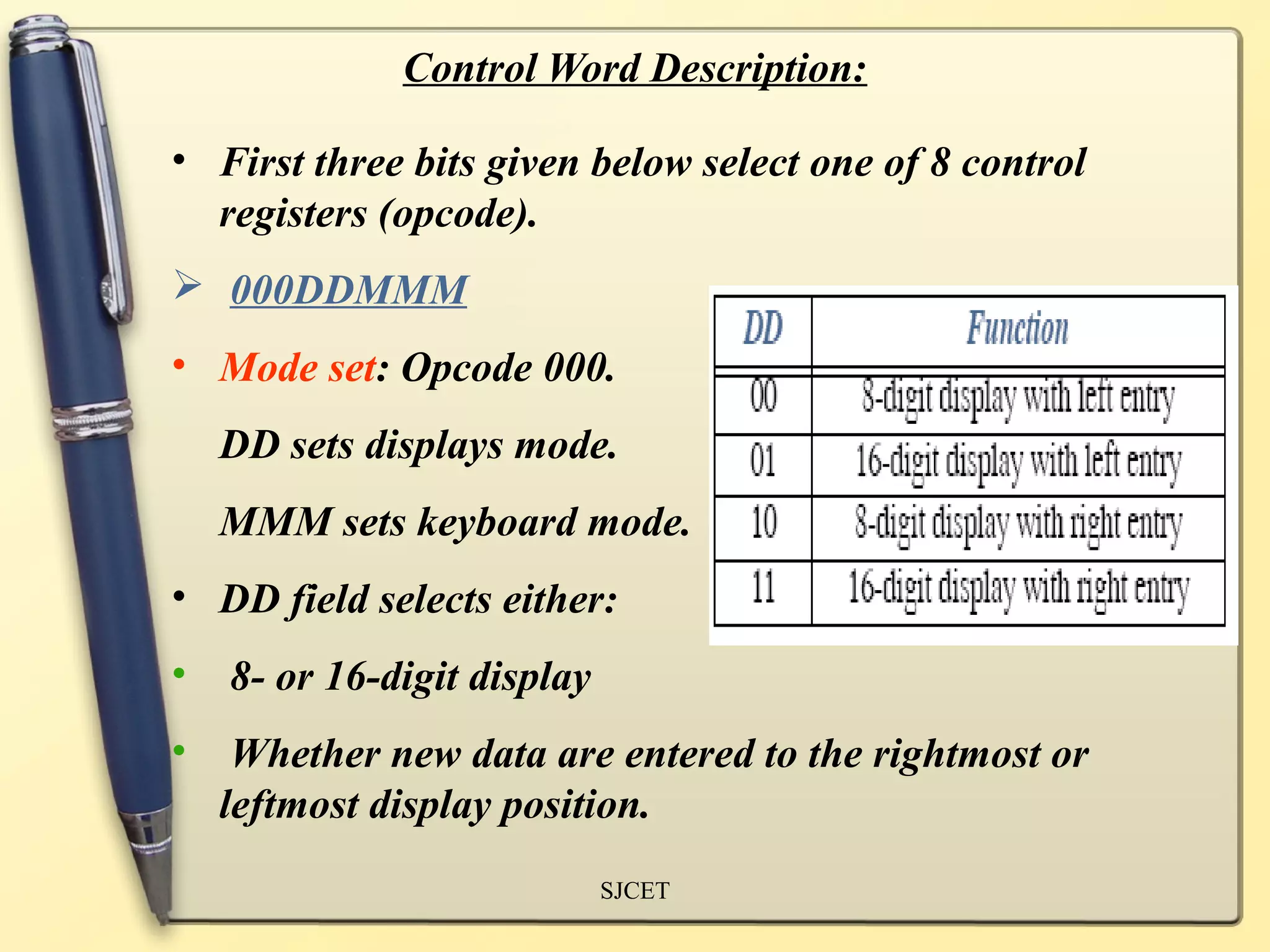 Control Word Description:

• First three bits given below select one of 8 control
  registers (opcode).
 000DDMMM
• Mode set: Opcode 000.
    DD sets displays mode.
    MMM sets keyboard mode.
• DD field selects either:
•   8- or 16-digit display
•    Whether new data are entered to the rightmost or
    leftmost display position.
                             SJCET
 