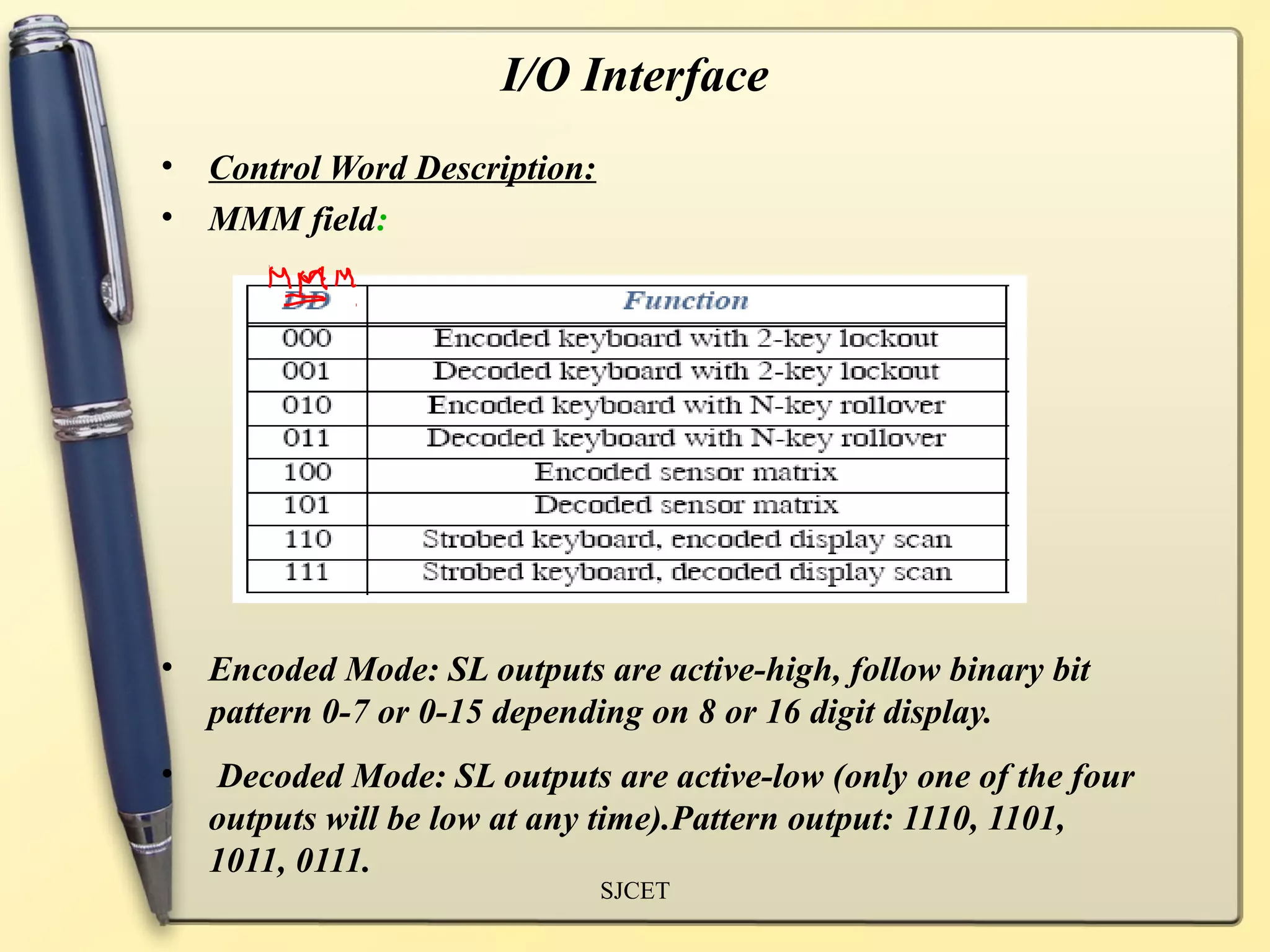 I/O Interface
•   Control Word Description:
•   MMM field:




•   Encoded Mode: SL outputs are active-high, follow binary bit
    pattern 0-7 or 0-15 depending on 8 or 16 digit display.
•   Decoded Mode: SL outputs are active-low (only one of the four
    outputs will be low at any time).Pattern output: 1110, 1101,
    1011, 0111.
                                SJCET
 