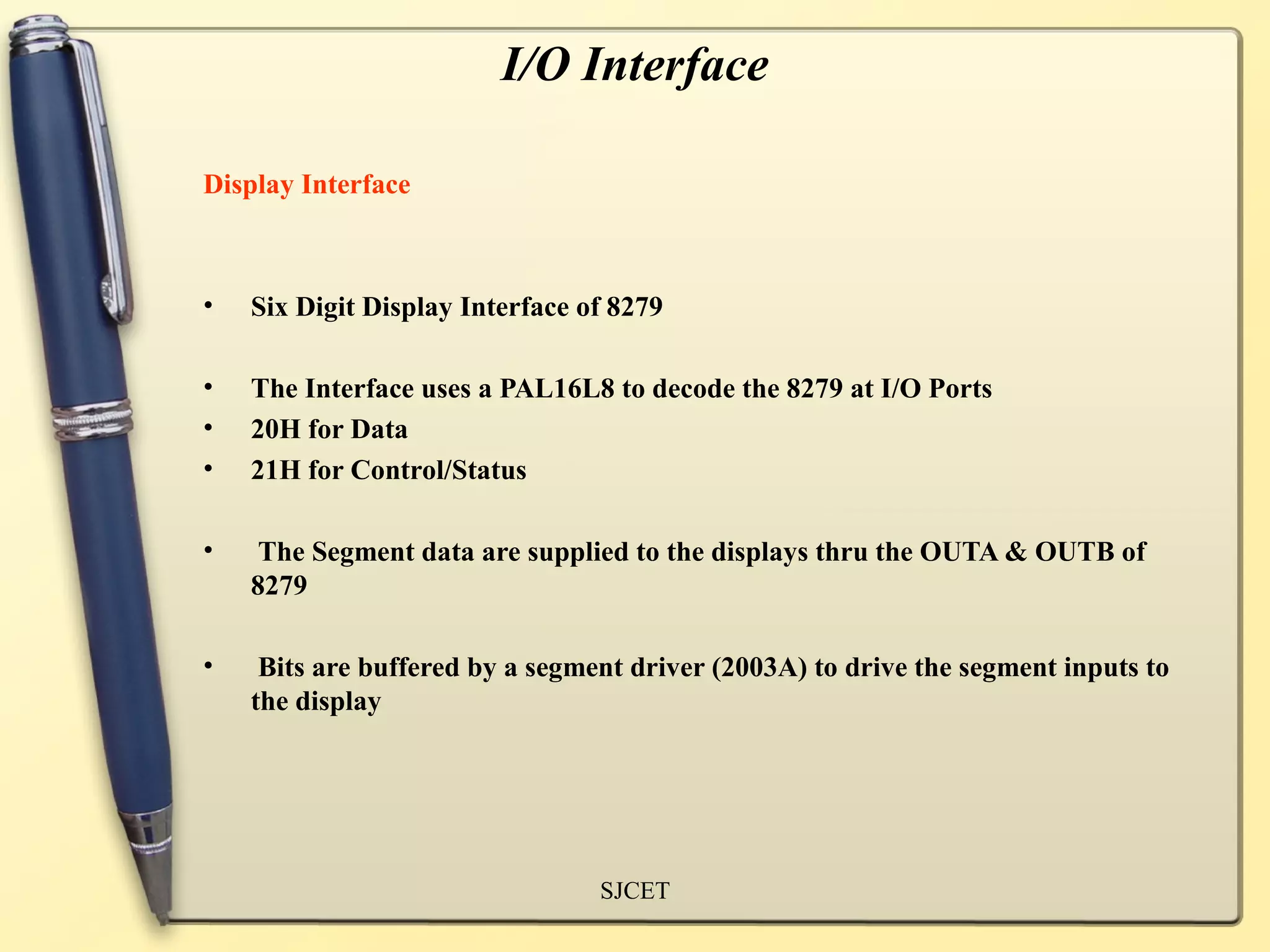 I/O Interface

Display Interface



•   Six Digit Display Interface of 8279

•   The Interface uses a PAL16L8 to decode the 8279 at I/O Ports
•   20H for Data
•   21H for Control/Status

•    The Segment data are supplied to the displays thru the OUTA & OUTB of
    8279

•    Bits are buffered by a segment driver (2003A) to drive the segment inputs to
    the display




                                 SJCET
 