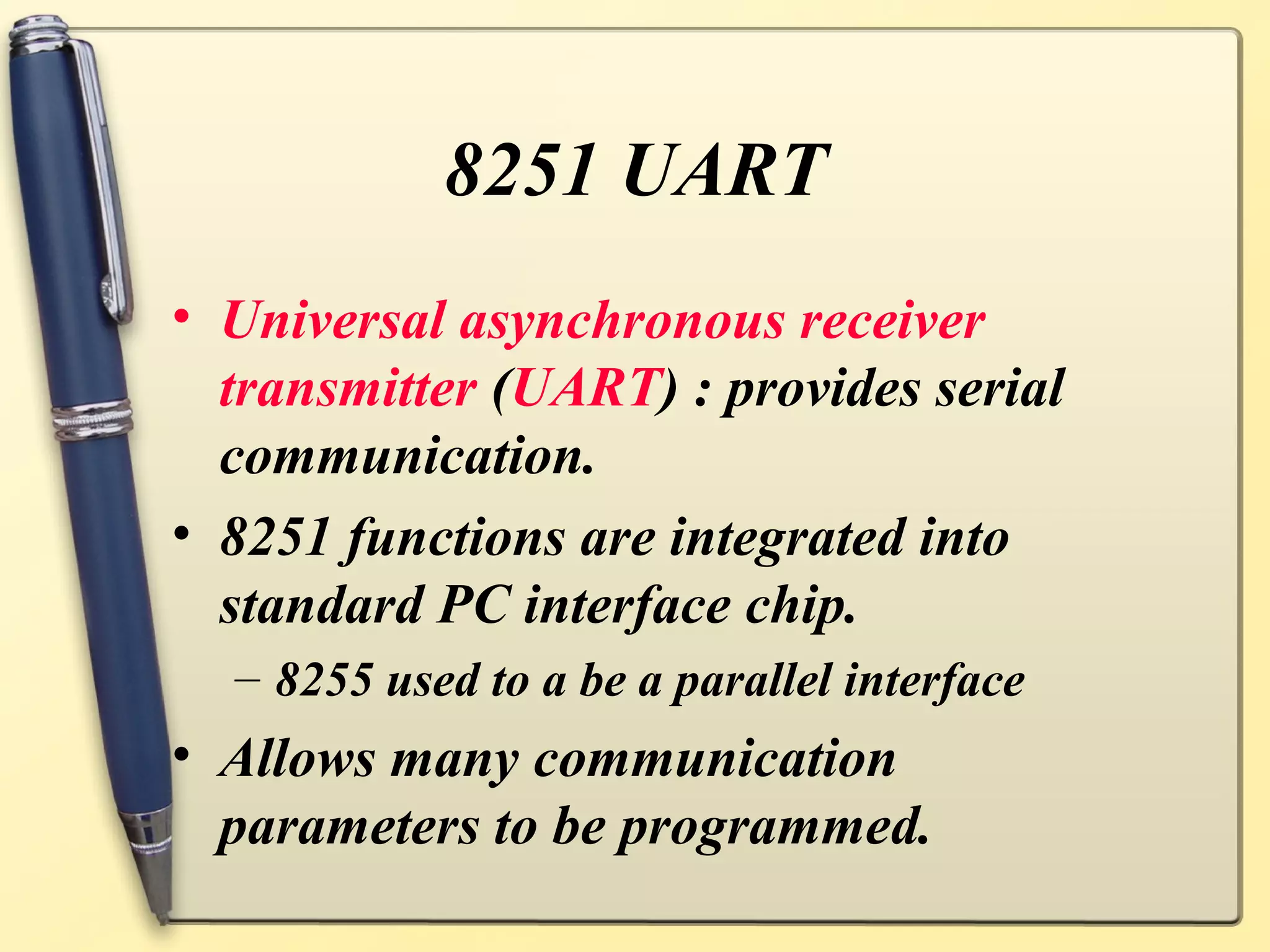 8251 UART
• Universal asynchronous receiver
  transmitter (UART) : provides serial
  communication.
• 8251 functions are integrated into
  standard PC interface chip.
  – 8255 used to a be a parallel interface
• Allows many communication
  parameters to be programmed.
 
