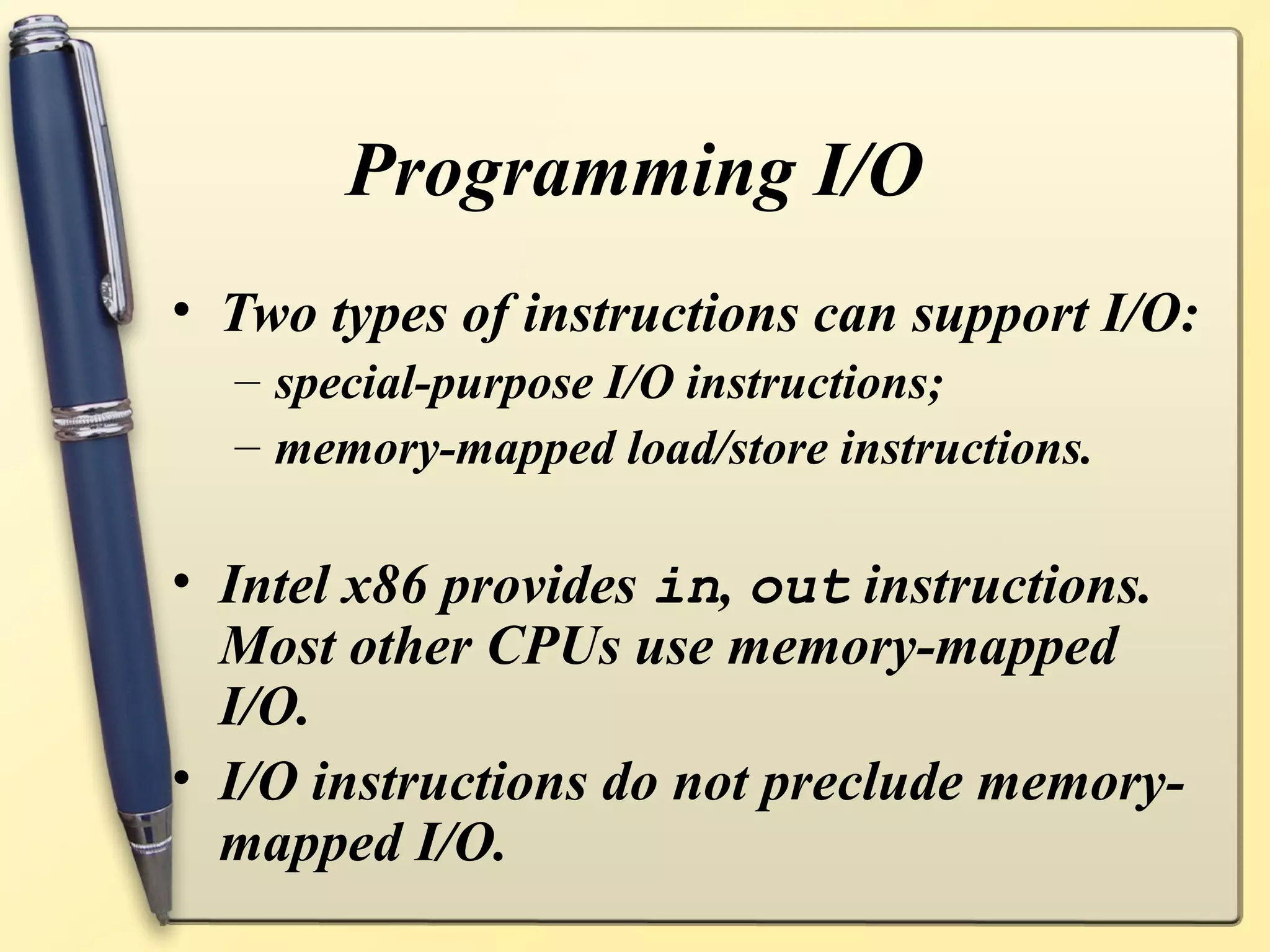 Programming I/O
• Two types of instructions can support I/O:
  – special-purpose I/O instructions;
  – memory-mapped load/store instructions.

• Intel x86 provides in, out instructions.
  Most other CPUs use memory-mapped
  I/O.
• I/O instructions do not preclude memory-
  mapped I/O.
 