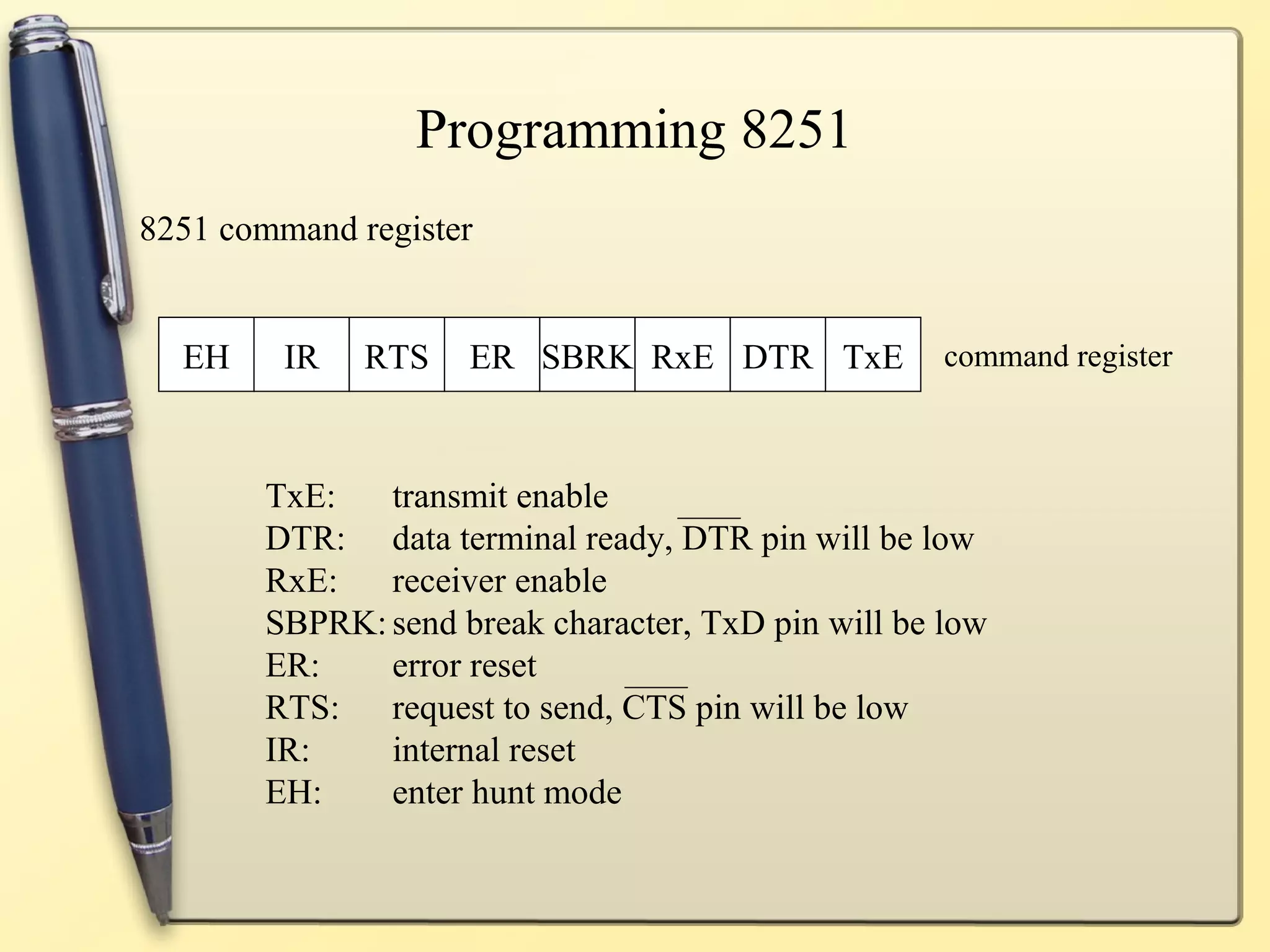 Programming 8251
8251 command register


  EH     IR   RTS   ER SBRK RxE DTR TxE             command register



       TxE:   transmit enable
       DTR: data terminal ready, DTR pin will be low
       RxE:   receiver enable
       SBPRK: send break character, TxD pin will be low
       ER:    error reset
       RTS: request to send, CTS pin will be low
       IR:    internal reset
       EH:    enter hunt mode
 