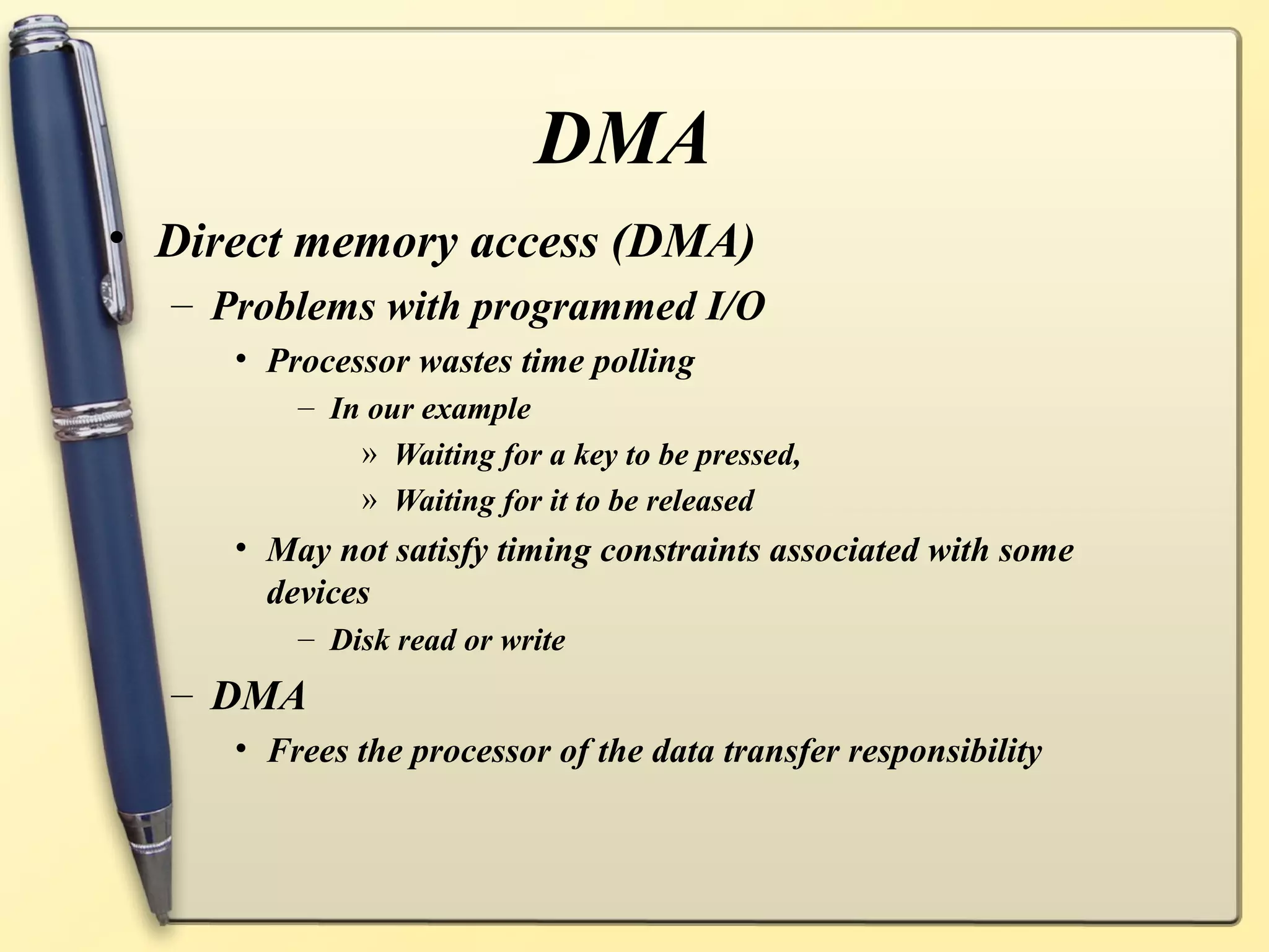DMA
• Direct memory access (DMA)
  – Problems with programmed I/O
     • Processor wastes time polling
         – In our example
             » Waiting for a key to be pressed,
             » Waiting for it to be released
     • May not satisfy timing constraints associated with some
       devices
         – Disk read or write
  – DMA
     • Frees the processor of the data transfer responsibility
 