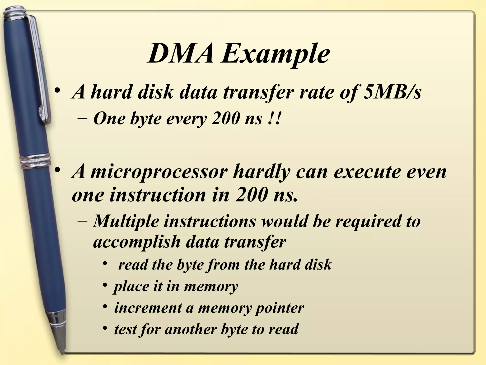 DMA Example
• A hard disk data transfer rate of 5MB/s
  – One byte every 200 ns !!

• A microprocessor hardly can execute even
  one instruction in 200 ns.
  – Multiple instructions would be required to
    accomplish data transfer
     •    read the byte from the hard disk
     •   place it in memory
     •   increment a memory pointer
     •   test for another byte to read
 