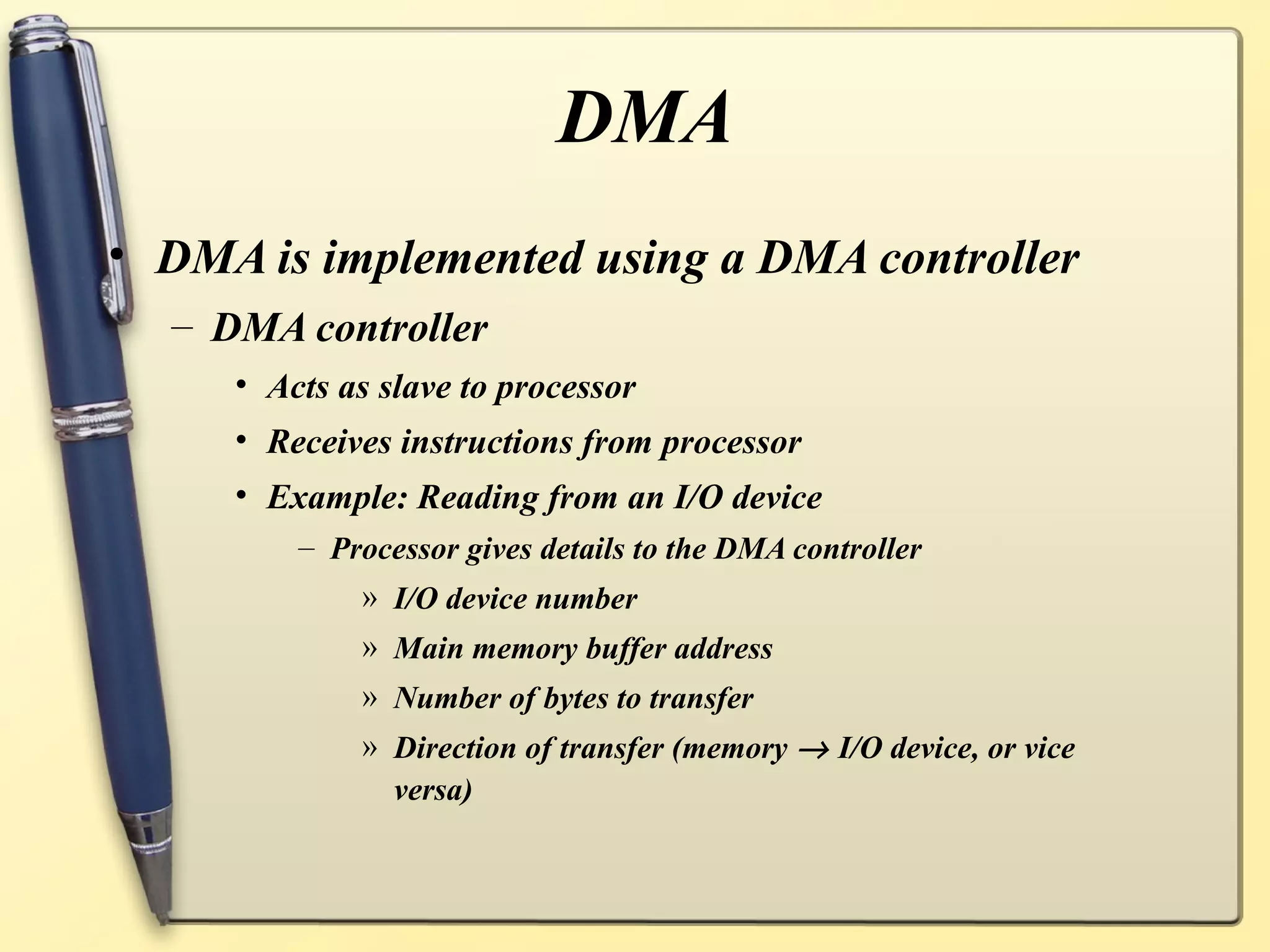 DMA
• DMA is implemented using a DMA controller
  – DMA controller
     • Acts as slave to processor
     • Receives instructions from processor
     • Example: Reading from an I/O device
         – Processor gives details to the DMA controller
             » I/O device number
             » Main memory buffer address
             » Number of bytes to transfer
             » Direction of transfer (memory → I/O device, or vice
               versa)
 