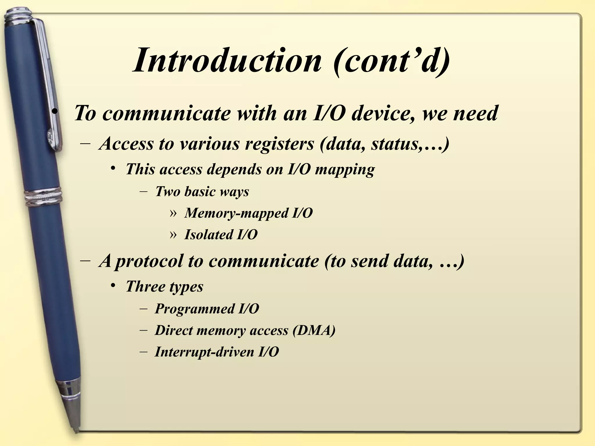 Introduction (cont’d)
• To communicate with an I/O device, we need
  – Access to various registers (data, status,…)
     • This access depends on I/O mapping
         – Two basic ways
             » Memory-mapped I/O
             » Isolated I/O
  – A protocol to communicate (to send data, …)
     • Three types
         – Programmed I/O
         – Direct memory access (DMA)
         – Interrupt-driven I/O
 