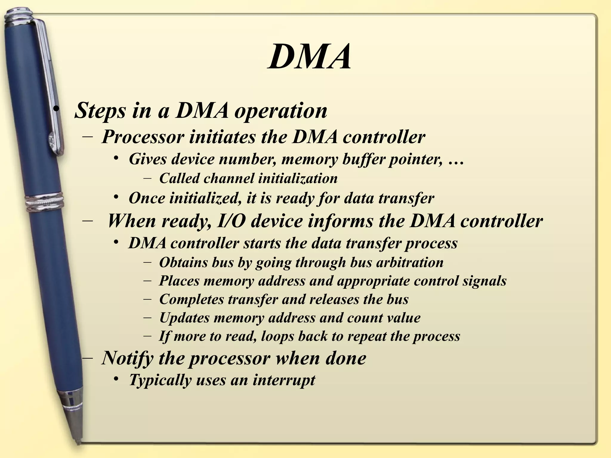 DMA
• Steps in a DMA operation
  – Processor initiates the DMA controller
     • Gives device number, memory buffer pointer, …
         – Called channel initialization
     • Once initialized, it is ready for data transfer
  – When ready, I/O device informs the DMA controller
     • DMA controller starts the data transfer process
         –   Obtains bus by going through bus arbitration
         –   Places memory address and appropriate control signals
         –   Completes transfer and releases the bus
         –   Updates memory address and count value
         –   If more to read, loops back to repeat the process
  – Notify the processor when done
     • Typically uses an interrupt
 
