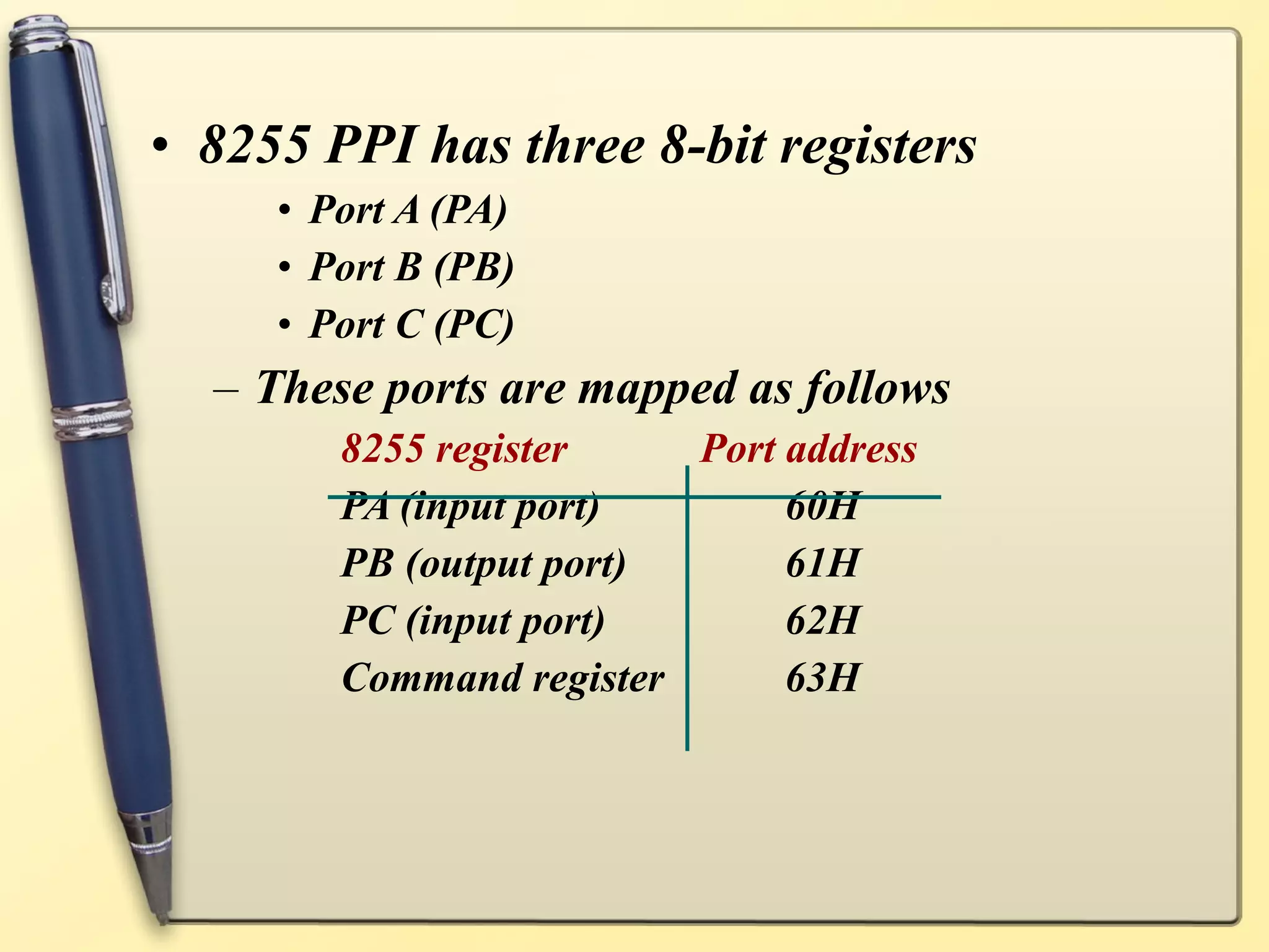 • 8255 PPI has three 8-bit registers
     • Port A (PA)
     • Port B (PB)
     • Port C (PC)
  – These ports are mapped as follows
        8255 register    Port address
        PA (input port)       60H
        PB (output port)      61H
        PC (input port)       62H
        Command register      63H
 