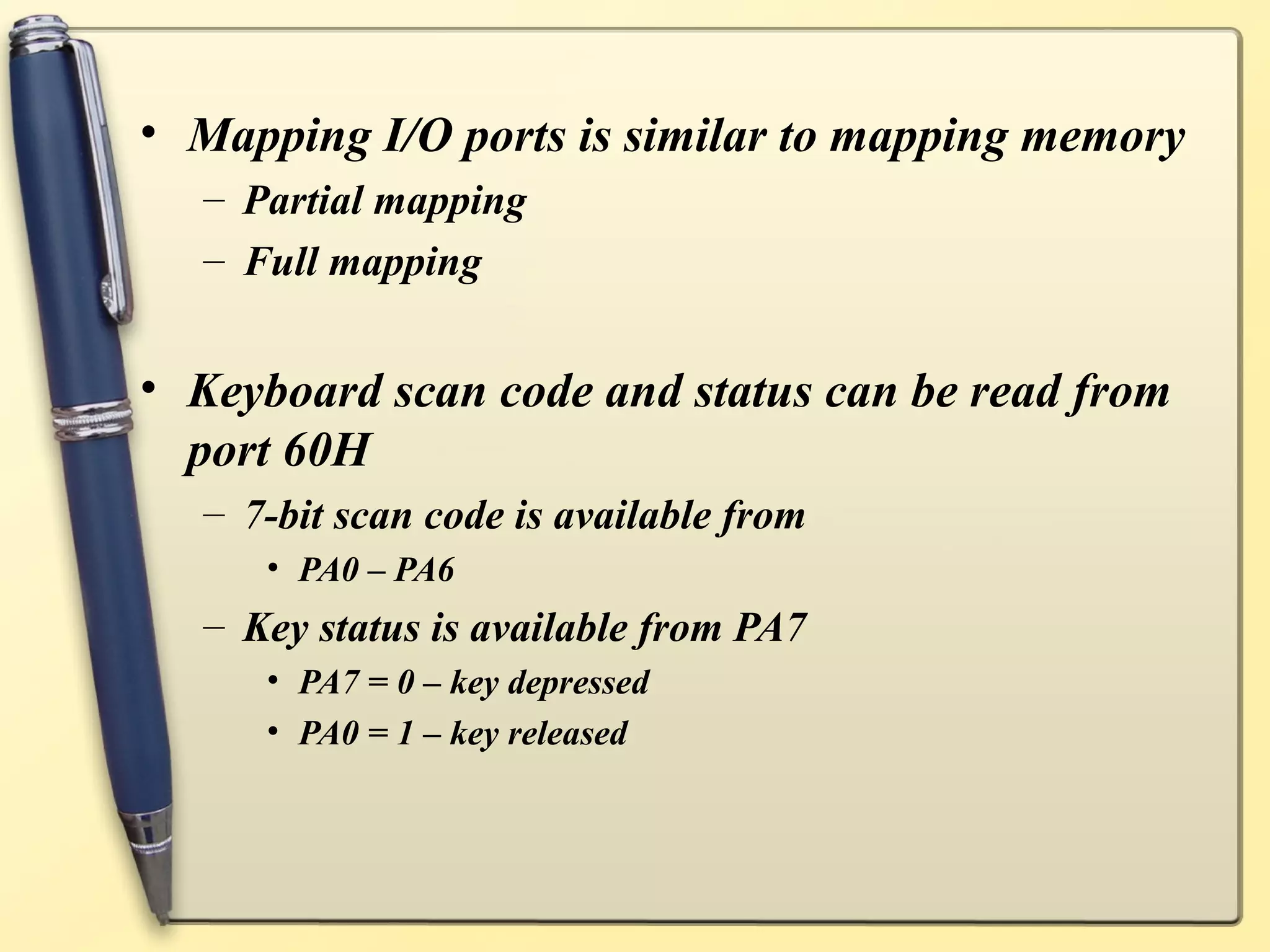 • Mapping I/O ports is similar to mapping memory
  – Partial mapping
  – Full mapping


• Keyboard scan code and status can be read from
  port 60H
  – 7-bit scan code is available from
     • PA0 – PA6
  – Key status is available from PA7
     • PA7 = 0 – key depressed
     • PA0 = 1 – key released
 