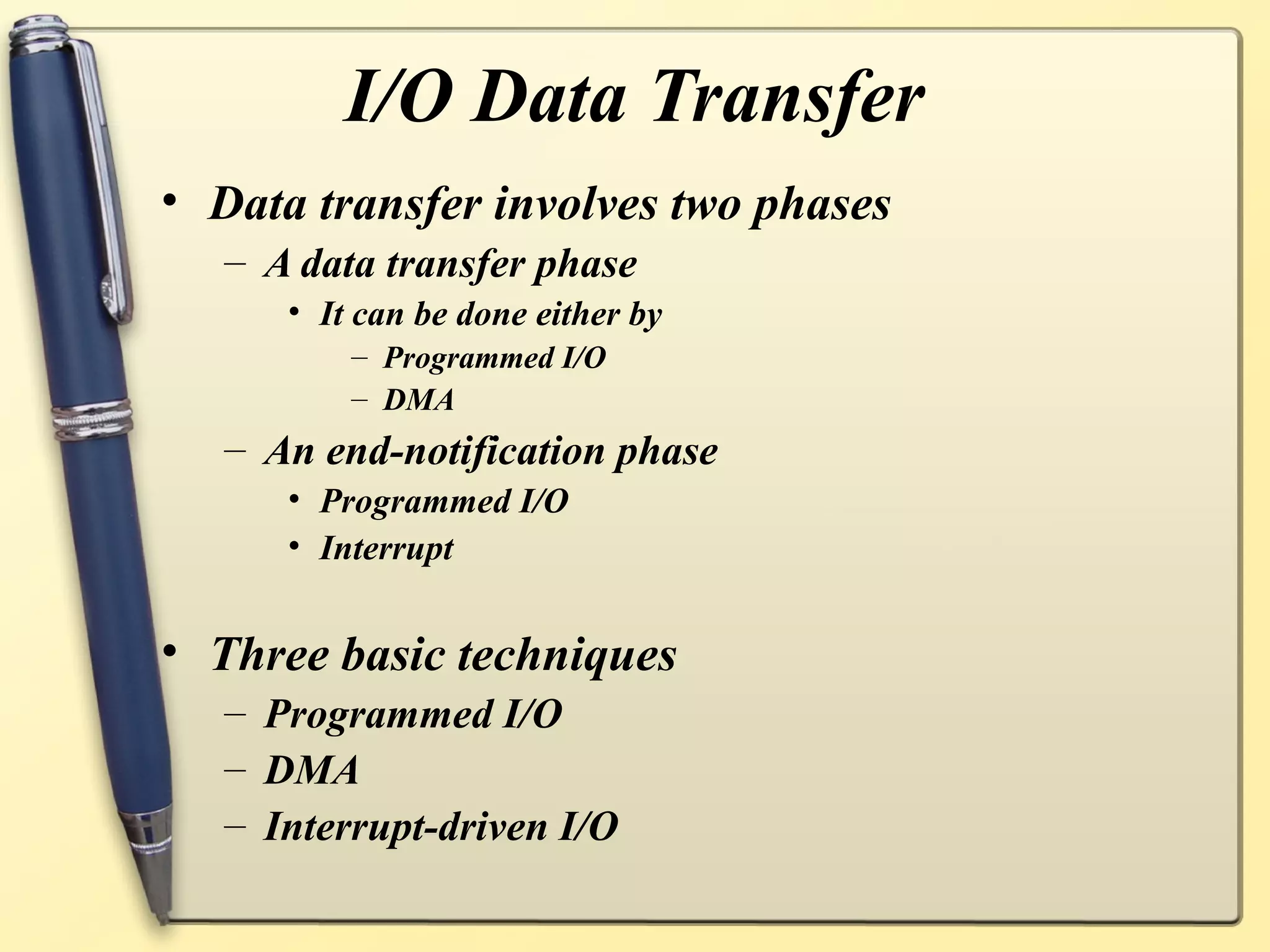 I/O Data Transfer
• Data transfer involves two phases
   – A data transfer phase
      • It can be done either by
          – Programmed I/O
          – DMA
   – An end-notification phase
      • Programmed I/O
      • Interrupt


• Three basic techniques
   – Programmed I/O
   – DMA
   – Interrupt-driven I/O
 