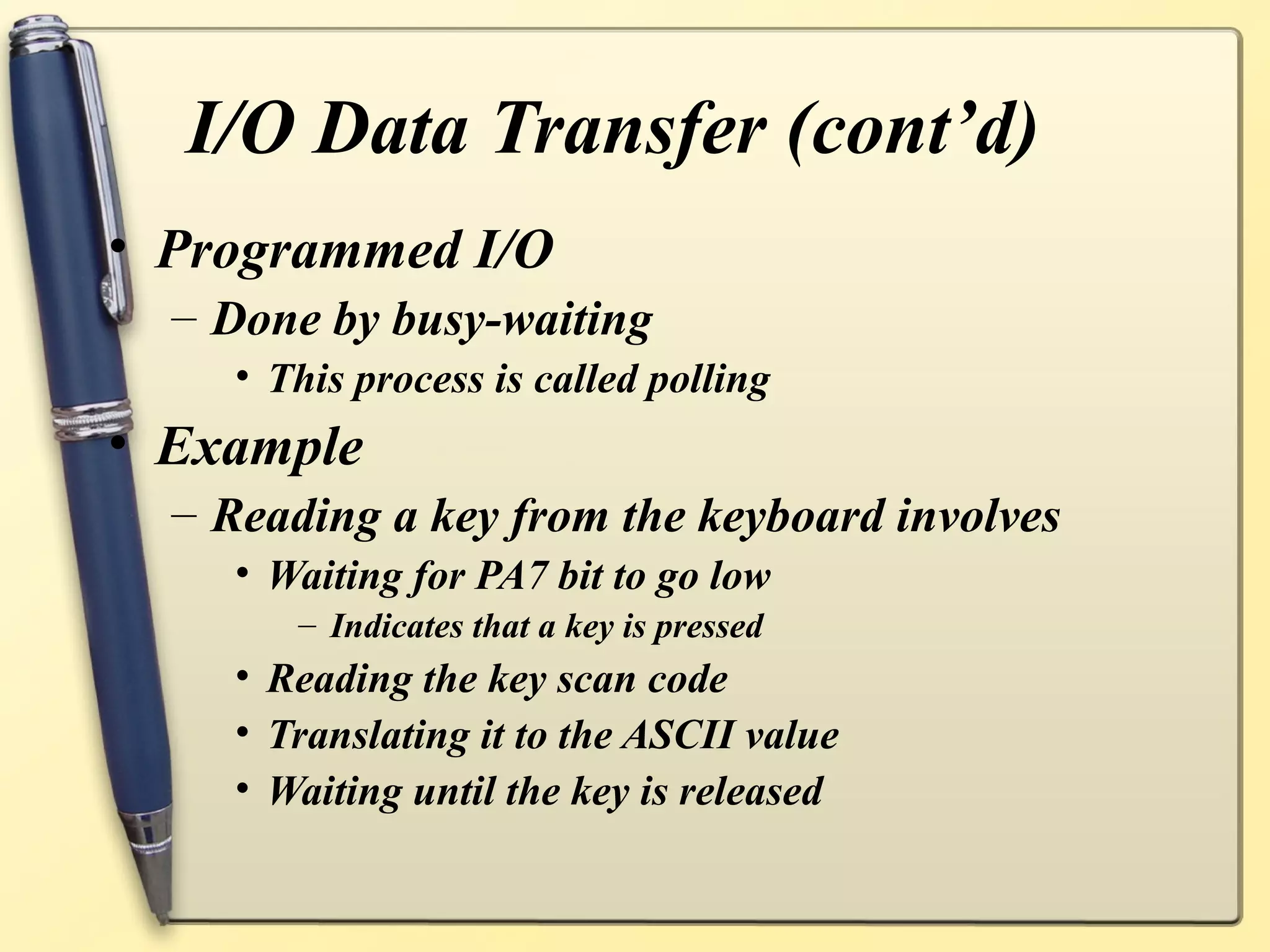 I/O Data Transfer (cont’d)
• Programmed I/O
  – Done by busy-waiting
    • This process is called polling
• Example
  – Reading a key from the keyboard involves
    • Waiting for PA7 bit to go low
       – Indicates that a key is pressed
    • Reading the key scan code
    • Translating it to the ASCII value
    • Waiting until the key is released
 
