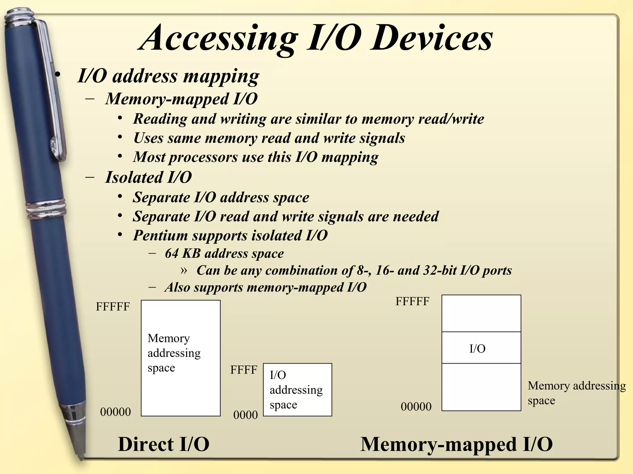 Accessing I/O Devices
• I/O address mapping
   – Memory-mapped I/O
       • Reading and writing are similar to memory read/write
       • Uses same memory read and write signals
       • Most processors use this I/O mapping
   – Isolated I/O
       • Separate I/O address space
       • Separate I/O read and write signals are needed
       • Pentium supports isolated I/O
            – 64 KB address space
                » Can be any combination of 8-, 16- and 32-bit I/O ports
            – Also supports memory-mapped I/O
    FFFFF                                           FFFFF


            Memory
            addressing                                          I/O
            space        FFFF I/O
                              addressing                                   Memory addressing
                              space                                        space
    00000                                            00000
                         0000

       Direct I/O                             Memory-mapped I/O
 