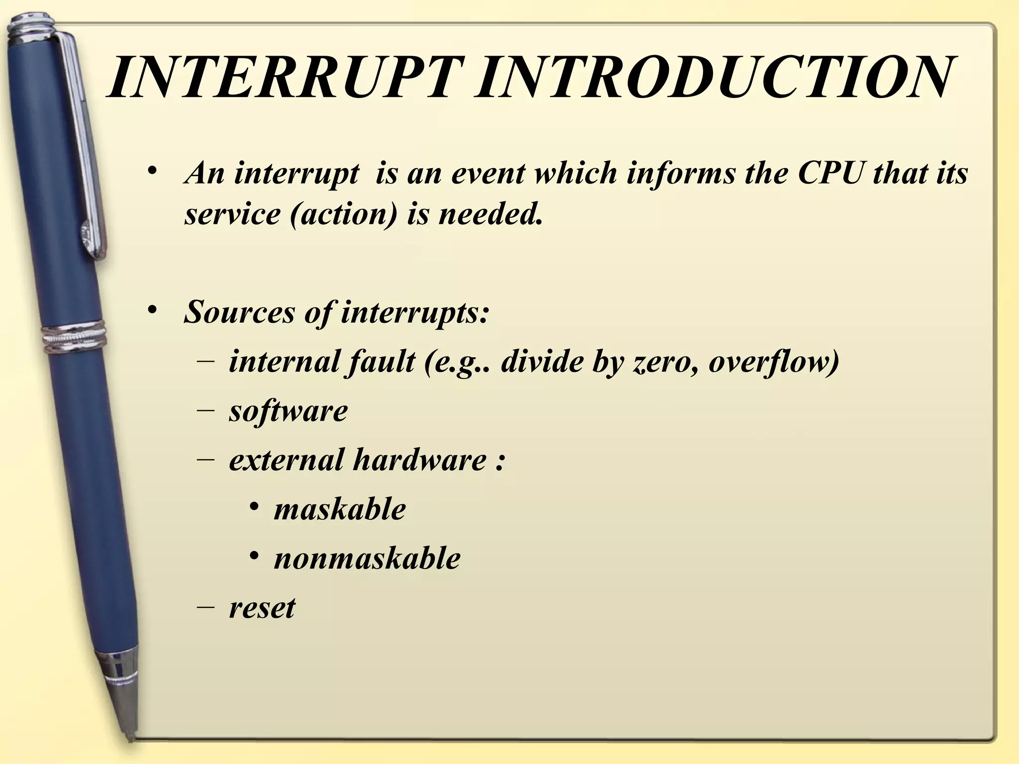 INTERRUPT INTRODUCTION
 • An interrupt is an event which informs the CPU that its
   service (action) is needed.

 • Sources of interrupts:
    – internal fault (e.g.. divide by zero, overflow)
    – software
    – external hardware :
        • maskable
        • nonmaskable
    – reset
 