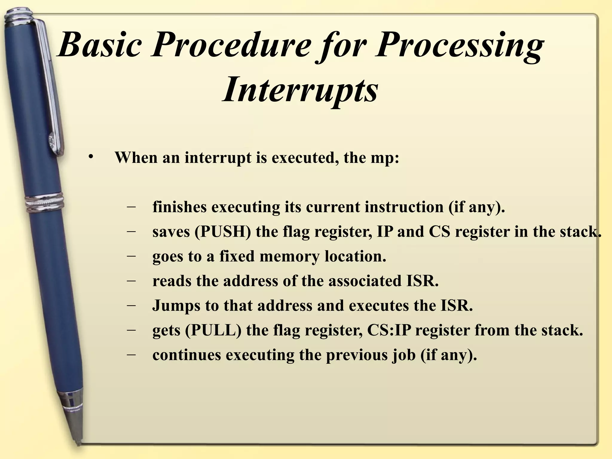 Basic Procedure for Processing
          Interrupts
 •   When an interrupt is executed, the mp:

      –   finishes executing its current instruction (if any).
      –   saves (PUSH) the flag register, IP and CS register in the stack.
      –   goes to a fixed memory location.
      –   reads the address of the associated ISR.
      –   Jumps to that address and executes the ISR.
      –   gets (PULL) the flag register, CS:IP register from the stack.
      –   continues executing the previous job (if any).
 
