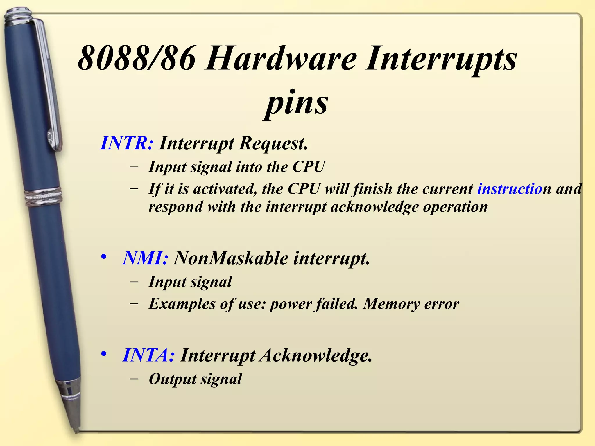 8088/86 Hardware Interrupts
           pins
 INTR: Interrupt Request.
    – Input signal into the CPU
    – If it is activated, the CPU will finish the current instruction and
      respond with the interrupt acknowledge operation


 • NMI: NonMaskable interrupt.
    – Input signal
    – Examples of use: power failed. Memory error


 • INTA: Interrupt Acknowledge.
    – Output signal
 