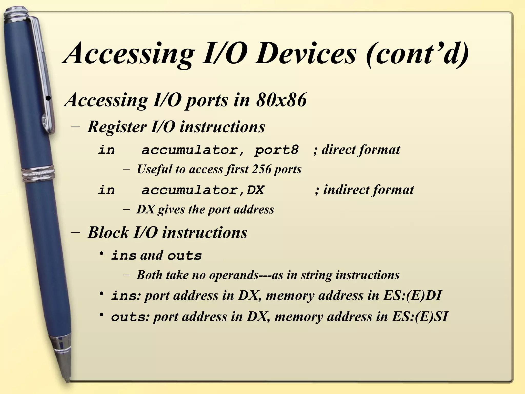 Accessing I/O Devices (cont’d)
• Accessing I/O ports in 80x86
   – Register I/O instructions
      in      accumulator, port8                ; direct format
           – Useful to access first 256 ports
      in      accumulator,DX                    ; indirect format
           – DX gives the port address
   – Block I/O instructions
      • ins and outs
           – Both take no operands---as in string instructions
      • ins: port address in DX, memory address in ES:(E)DI
      • outs: port address in DX, memory address in ES:(E)SI
 