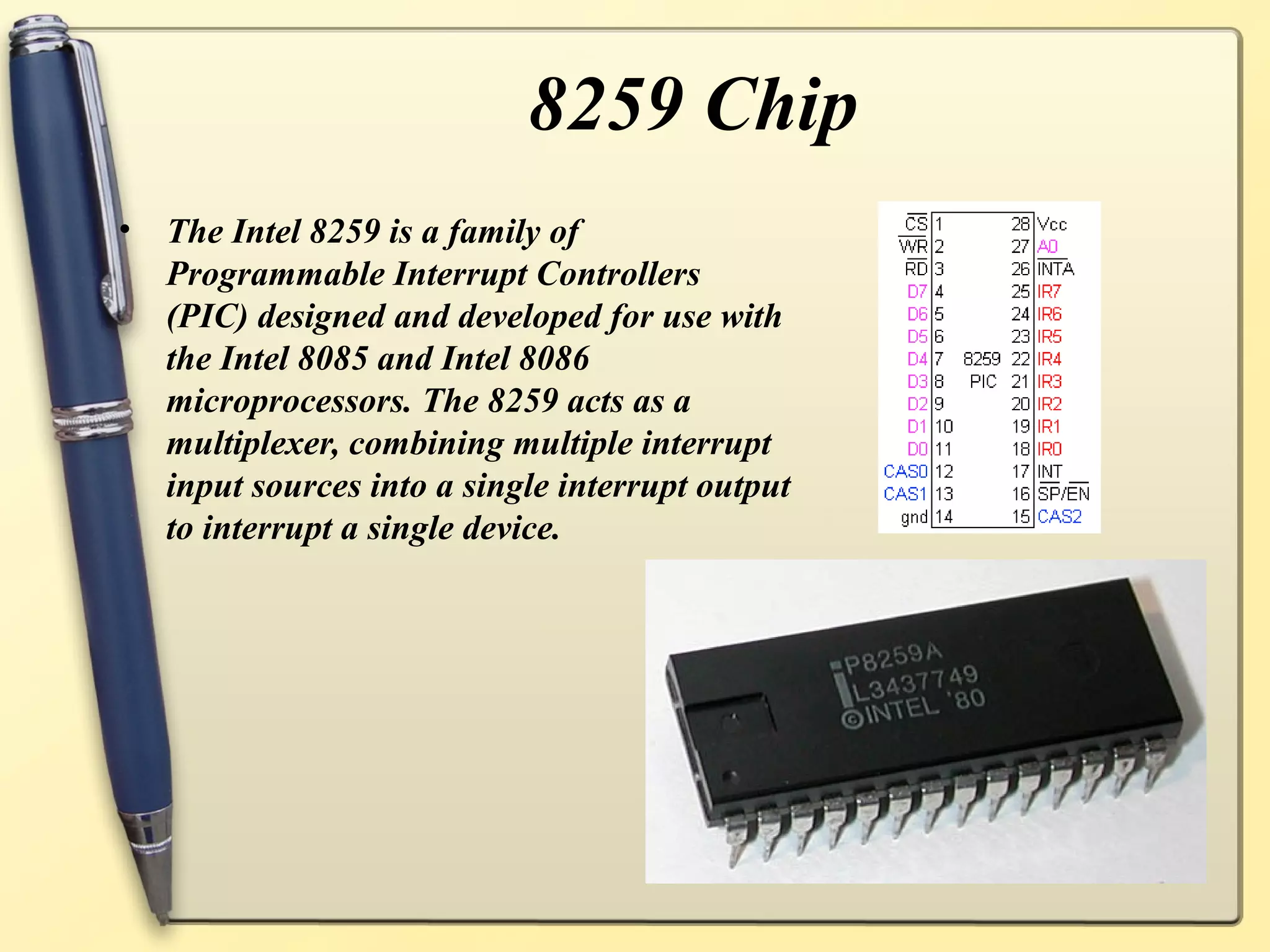 8259 Chip
•   The Intel 8259 is a family of
    Programmable Interrupt Controllers
    (PIC) designed and developed for use with
    the Intel 8085 and Intel 8086
    microprocessors. The 8259 acts as a
    multiplexer, combining multiple interrupt
    input sources into a single interrupt output
    to interrupt a single device.
 