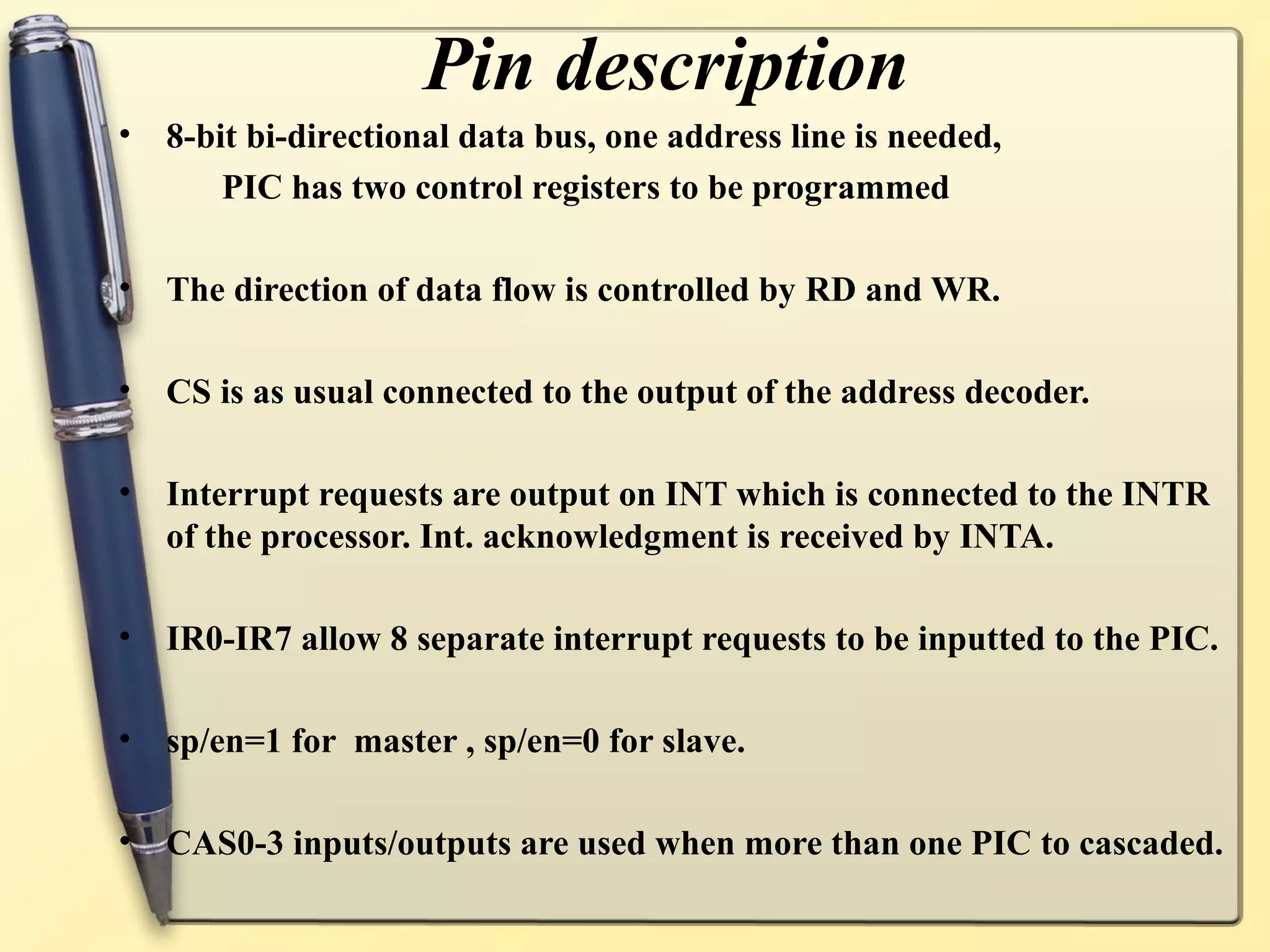Pin description
•   8-bit bi-directional data bus, one address line is needed,
        PIC has two control registers to be programmed

•   The direction of data flow is controlled by RD and WR.

•   CS is as usual connected to the output of the address decoder.

•   Interrupt requests are output on INT which is connected to the INTR
    of the processor. Int. acknowledgment is received by INTA.

•   IR0-IR7 allow 8 separate interrupt requests to be inputted to the PIC.

•   sp/en=1 for master , sp/en=0 for slave.

•   CAS0-3 inputs/outputs are used when more than one PIC to cascaded.
 