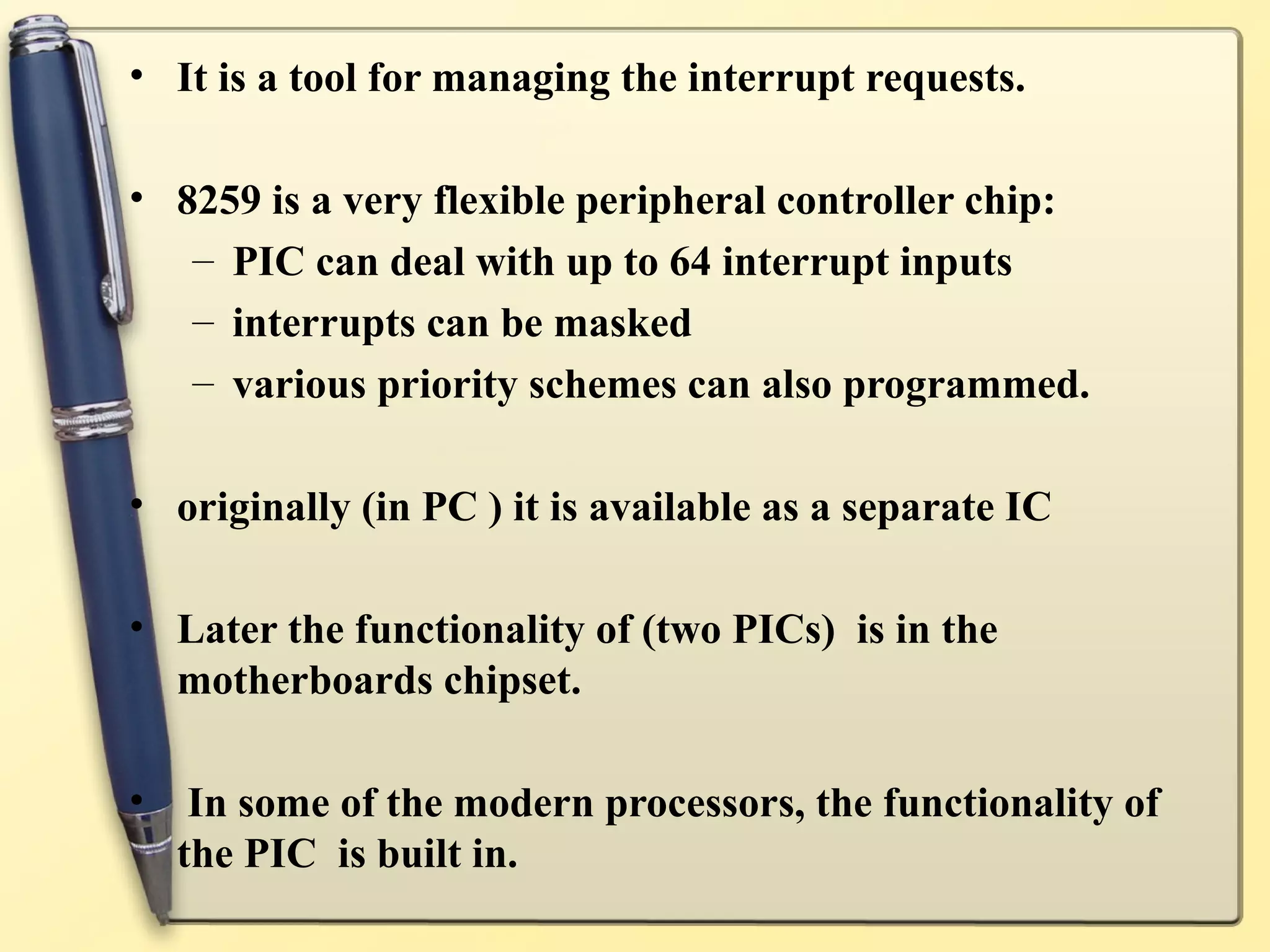 • It is a tool for managing the interrupt requests.

• 8259 is a very flexible peripheral controller chip:
   – PIC can deal with up to 64 interrupt inputs
   – interrupts can be masked
   – various priority schemes can also programmed.

• originally (in PC ) it is available as a separate IC

• Later the functionality of (two PICs) is in the
  motherboards chipset.

•    In some of the modern processors, the functionality of
    the PIC is built in.
 