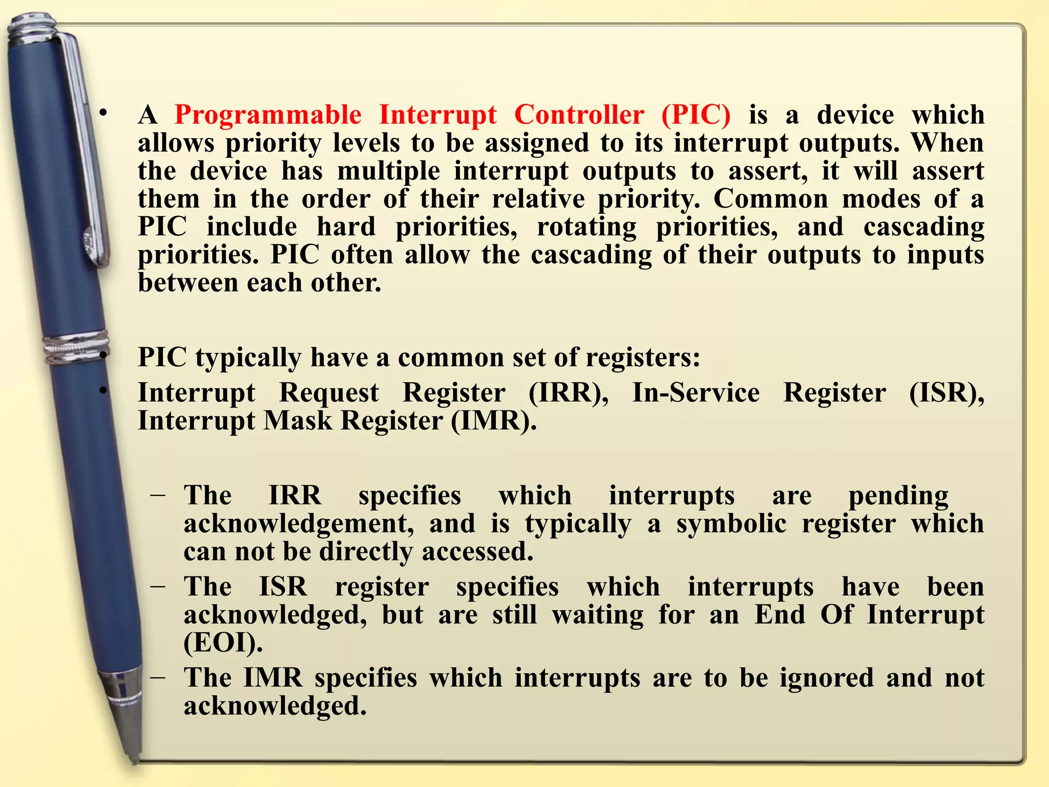 •   A Programmable Interrupt Controller (PIC) is a device which
    allows priority levels to be assigned to its interrupt outputs. When
    the device has multiple interrupt outputs to assert, it will assert
    them in the order of their relative priority. Common modes of a
    PIC include hard priorities, rotating priorities, and cascading
    priorities. PIC often allow the cascading of their outputs to inputs
    between each other.

•   PIC typically have a common set of registers:
•   Interrupt Request Register (IRR), In-Service Register (ISR),
    Interrupt Mask Register (IMR).

     – The IRR specifies which interrupts are pending
       acknowledgement, and is typically a symbolic register which
       can not be directly accessed.
     – The ISR register specifies which interrupts have been
       acknowledged, but are still waiting for an End Of Interrupt
       (EOI).
     – The IMR specifies which interrupts are to be ignored and not
       acknowledged.
 