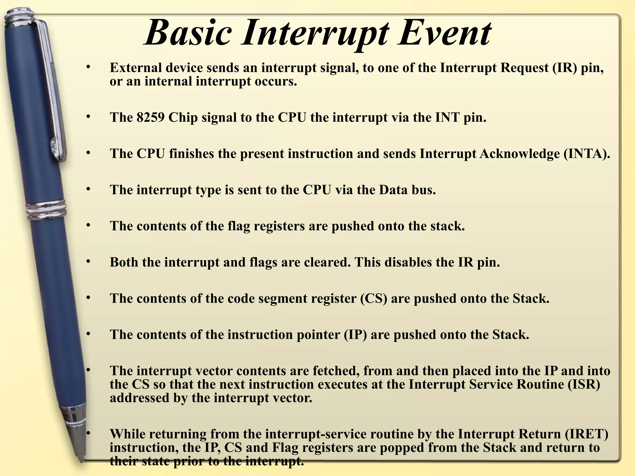 Basic Interrupt Event
•   External device sends an interrupt signal, to one of the Interrupt Request (IR) pin,
    or an internal interrupt occurs.

•   The 8259 Chip signal to the CPU the interrupt via the INT pin.

•   The CPU finishes the present instruction and sends Interrupt Acknowledge (INTA).

•   The interrupt type is sent to the CPU via the Data bus.

•   The contents of the flag registers are pushed onto the stack.

•   Both the interrupt and flags are cleared. This disables the IR pin.

•   The contents of the code segment register (CS) are pushed onto the Stack.

•   The contents of the instruction pointer (IP) are pushed onto the Stack.

•   The interrupt vector contents are fetched, from and then placed into the IP and into
    the CS so that the next instruction executes at the Interrupt Service Routine (ISR)
    addressed by the interrupt vector.

•   While returning from the interrupt-service routine by the Interrupt Return (IRET)
    instruction, the IP, CS and Flag registers are popped from the Stack and return to
    their state prior to the interrupt.
 