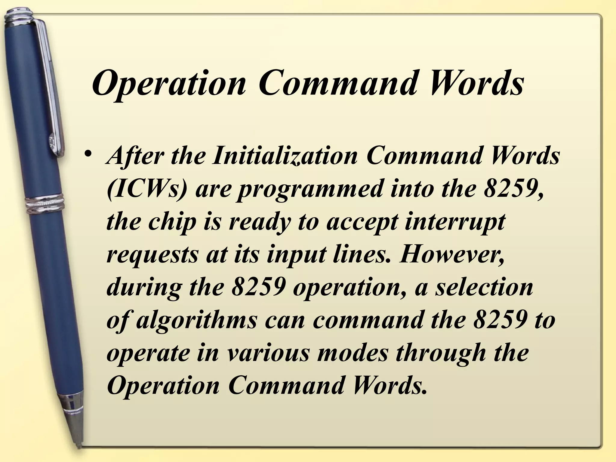 Operation Command Words
• After the Initialization Command Words
  (ICWs) are programmed into the 8259,
  the chip is ready to accept interrupt
  requests at its input lines. However,
  during the 8259 operation, a selection
  of algorithms can command the 8259 to
  operate in various modes through the
  Operation Command Words.
 