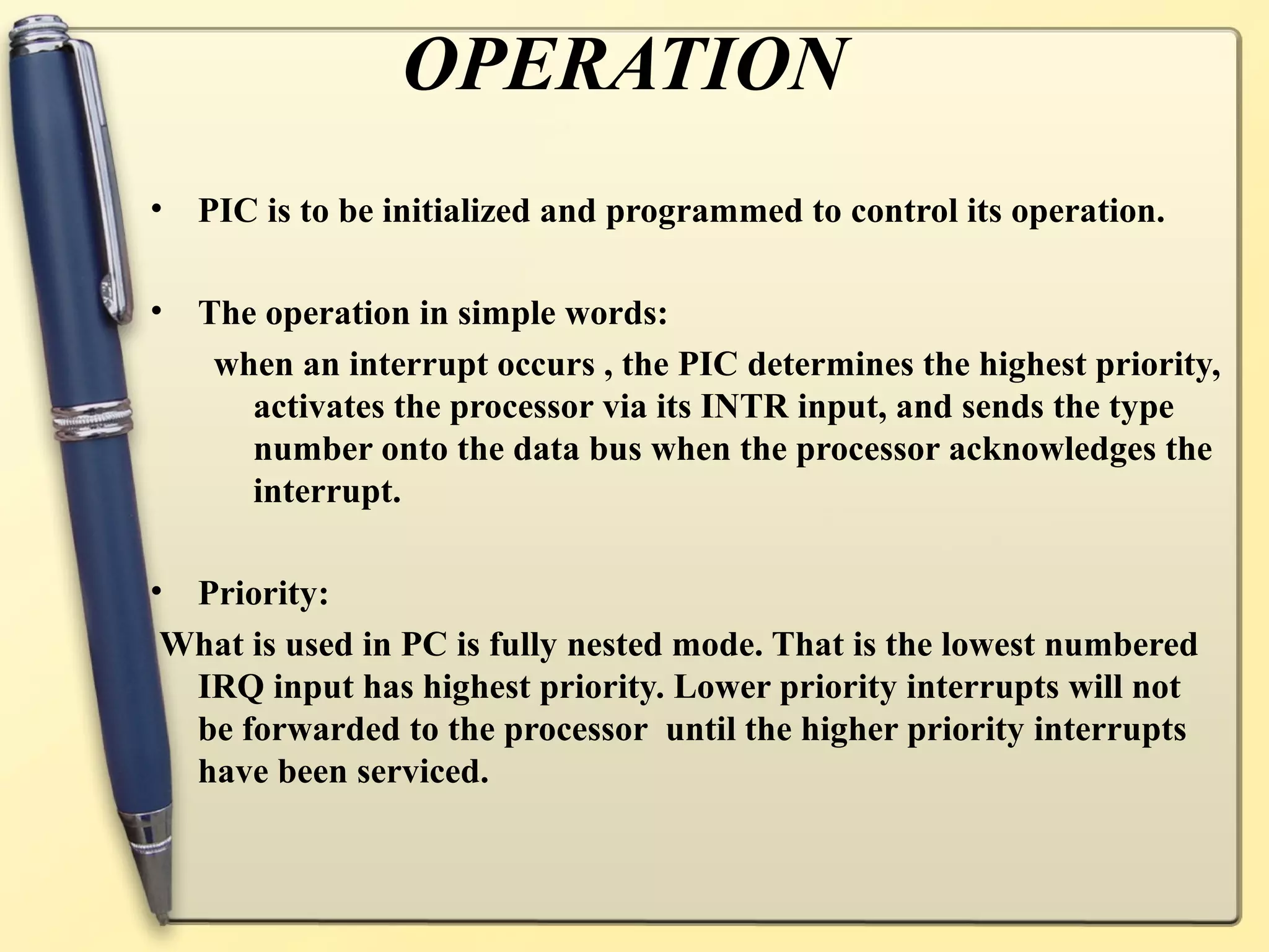 OPERATION
•   PIC is to be initialized and programmed to control its operation.

•   The operation in simple words:
     when an interrupt occurs , the PIC determines the highest priority,
       activates the processor via its INTR input, and sends the type
       number onto the data bus when the processor acknowledges the
       interrupt.

•Priority:
What is used in PC is fully nested mode. That is the lowest numbered
 IRQ input has highest priority. Lower priority interrupts will not
 be forwarded to the processor until the higher priority interrupts
 have been serviced.
 