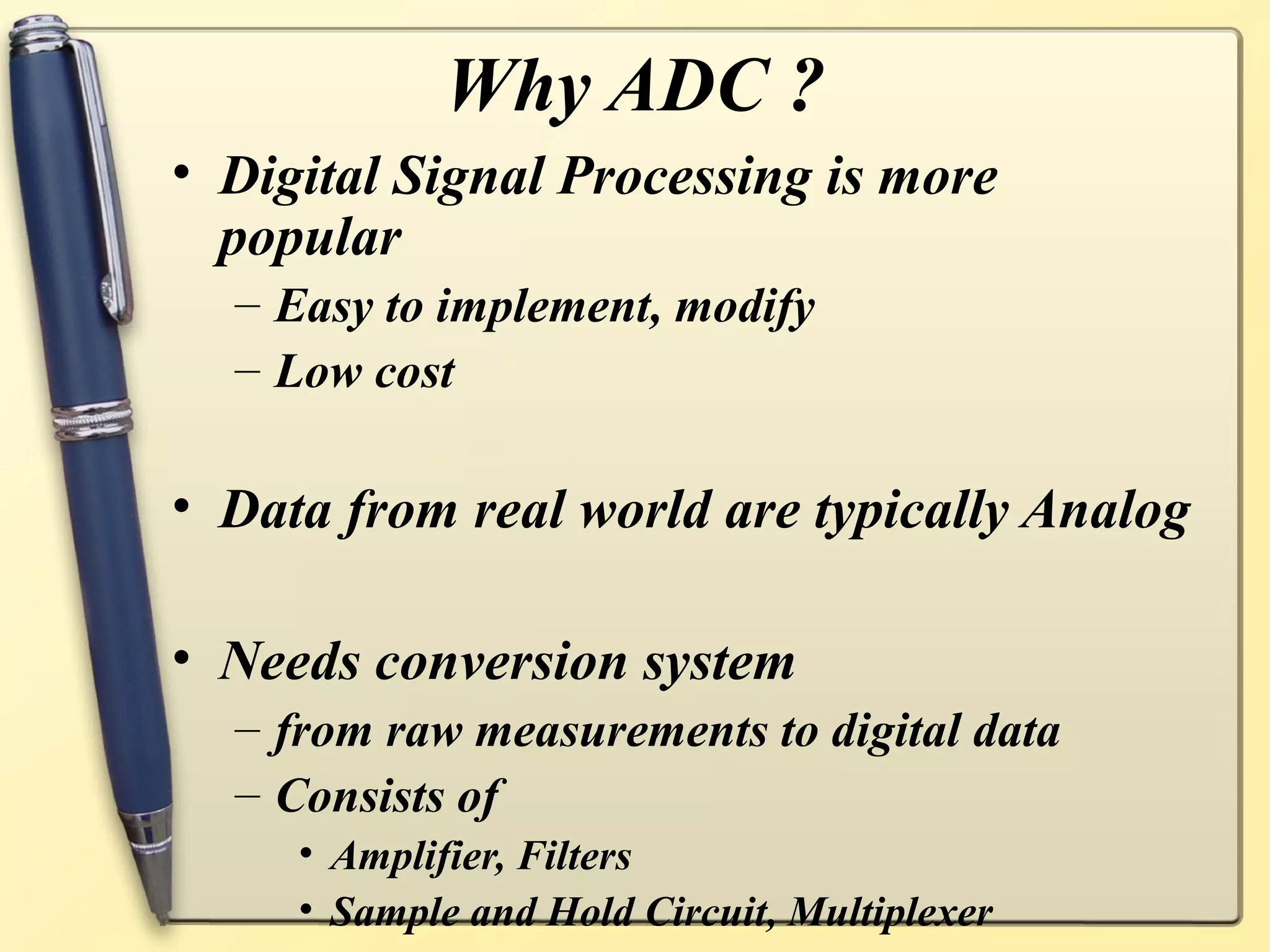 Why ADC ?
• Digital Signal Processing is more
  popular
  – Easy to implement, modify
  – Low cost

• Data from real world are typically Analog

• Needs conversion system
  – from raw measurements to digital data
  – Consists of
     • Amplifier, Filters
     • Sample and Hold Circuit, Multiplexer
 