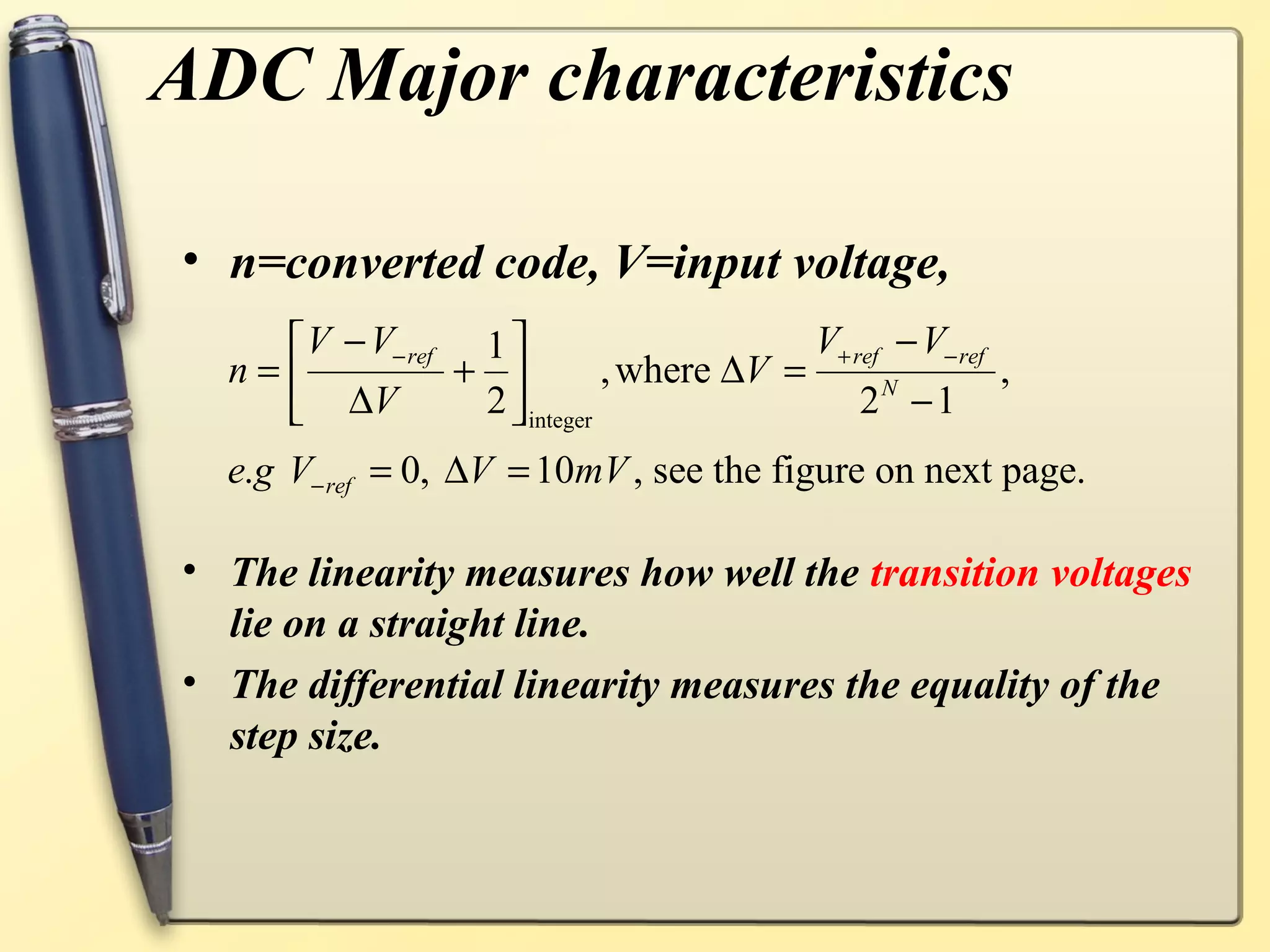 ADC Major characteristics

• n=converted code, V=input voltage,
     V − V− ref 1                       V+ ref − V− ref
  n=           +           , where ∆V =                 ,
     ∆V                                      2 −1
                                                N
                 2  integer
  e.g V− ref = 0, ∆V = 10mV , see the figure on next page.

• The linearity measures how well the transition voltages
  lie on a straight line.
• The differential linearity measures the equality of the
  step size.
 