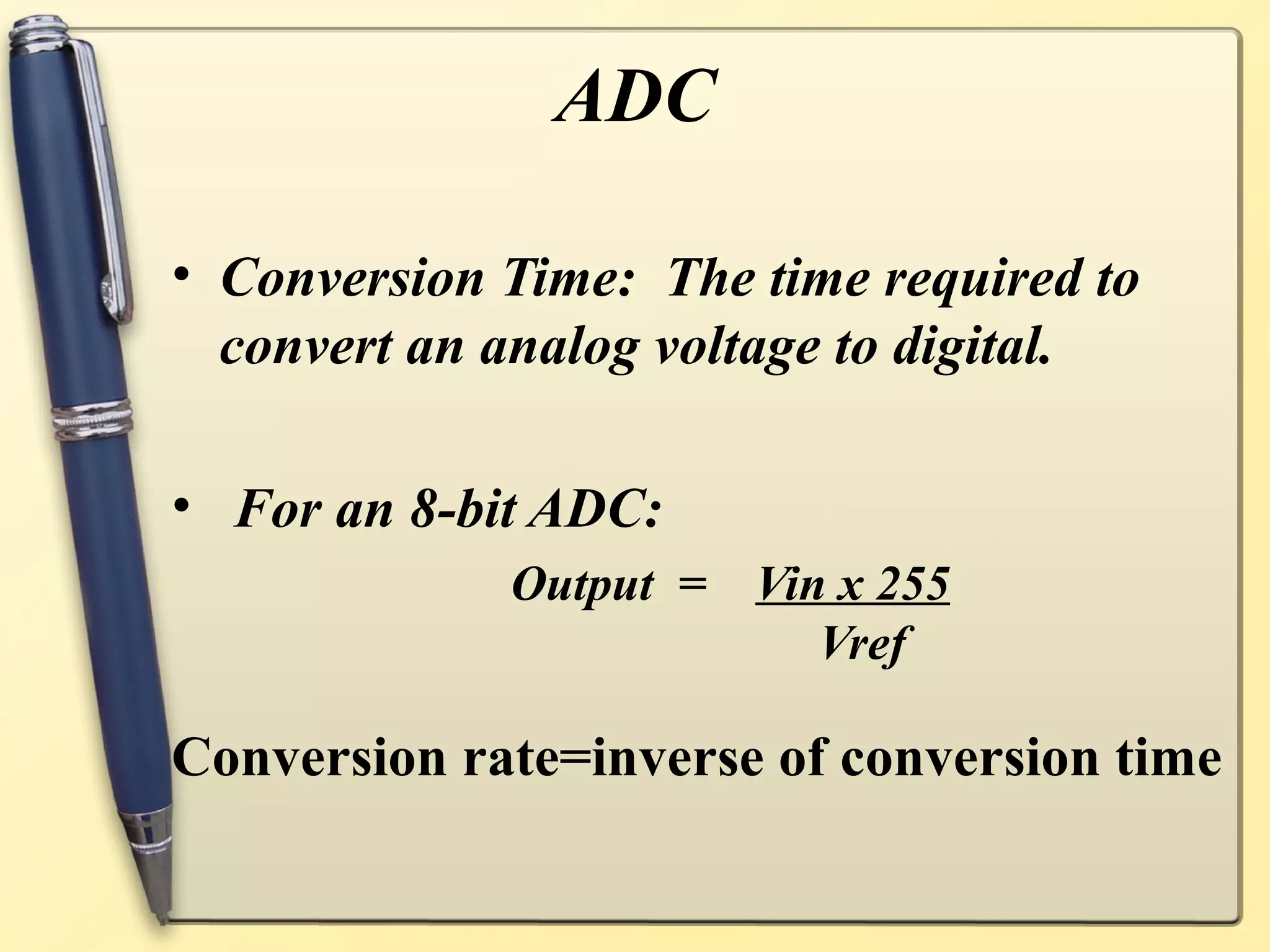 ADC

• Conversion Time: The time required to
  convert an analog voltage to digital.

• For an 8-bit ADC:
             Output =   Vin x 255
                           Vref

Conversion rate=inverse of conversion time
 