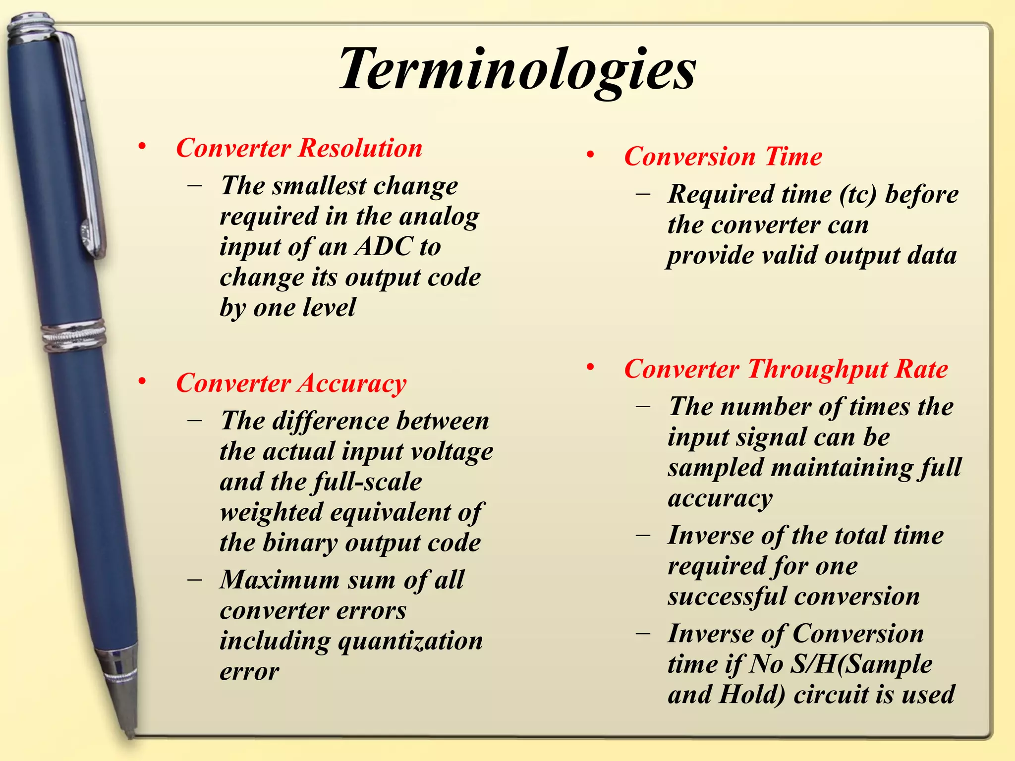 Terminologies
•   Converter Resolution          • Conversion Time
     – The smallest change           – Required time (tc) before
       required in the analog          the converter can
       input of an ADC to              provide valid output data
       change its output code
       by one level

                                  • Converter Throughput Rate
•   Converter Accuracy
                                     – The number of times the
     – The difference between
                                       input signal can be
       the actual input voltage
                                       sampled maintaining full
       and the full-scale
                                       accuracy
       weighted equivalent of
       the binary output code        – Inverse of the total time
     – Maximum sum of all              required for one
                                       successful conversion
       converter errors
       including quantization        – Inverse of Conversion
       error                           time if No S/H(Sample
                                       and Hold) circuit is used
 