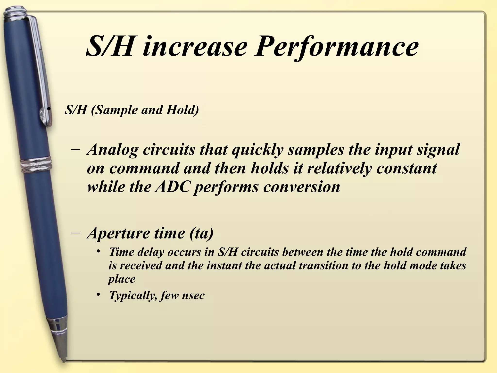 S/H increase Performance
•   S/H (Sample and Hold)

    – Analog circuits that quickly samples the input signal
      on command and then holds it relatively constant
      while the ADC performs conversion

    – Aperture time (ta)
        • Time delay occurs in S/H circuits between the time the hold command
          is received and the instant the actual transition to the hold mode takes
          place
        • Typically, few nsec
 