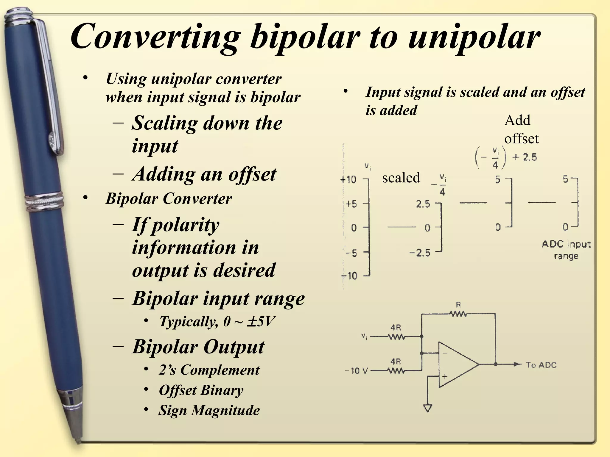 Converting bipolar to unipolar
•   Using unipolar converter
    when input signal is bipolar   •   Input signal is scaled and an offset
                                       is added
     – Scaling down the                                       Add
                                                              offset
       input
     – Adding an offset                  scaled
•   Bipolar Converter
     – If polarity
       information in
       output is desired
     – Bipolar input range
         • Typically, 0 ~ ± 5V
     – Bipolar Output
         • 2’s Complement
         • Offset Binary
         • Sign Magnitude
 