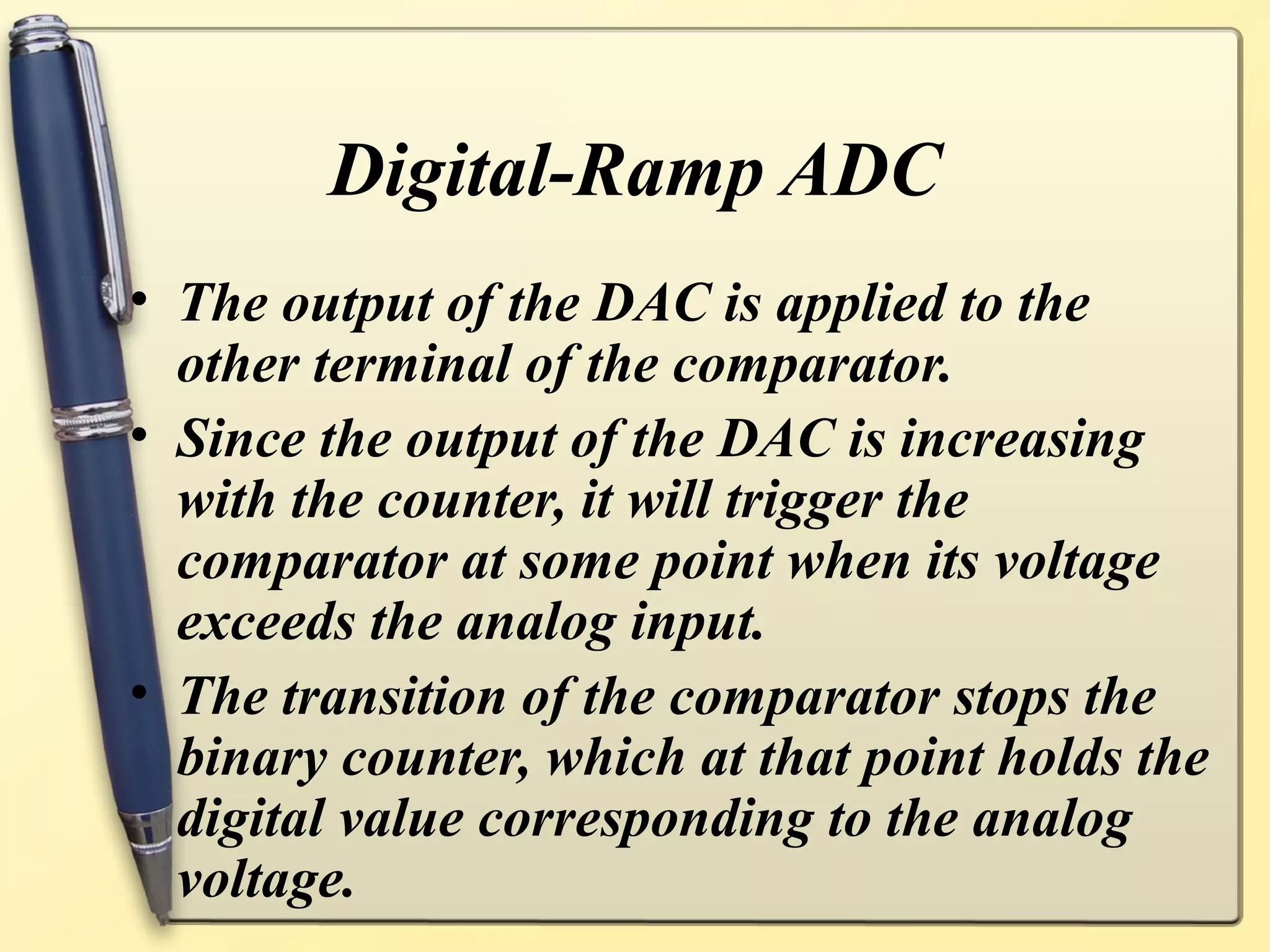 Digital-Ramp ADC
• The output of the DAC is applied to the
  other terminal of the comparator.
• Since the output of the DAC is increasing
  with the counter, it will trigger the
  comparator at some point when its voltage
  exceeds the analog input.
• The transition of the comparator stops the
  binary counter, which at that point holds the
  digital value corresponding to the analog
  voltage.
 