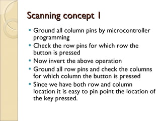 Scanning concept 1 Ground all column pins by microcontroller programming Check the row pins for which row the button is pressed Now invert the above operation Ground all row pins and check the columns for which column the button is pressed Since we have both row and column location it is easy to pin point the location of the key pressed.