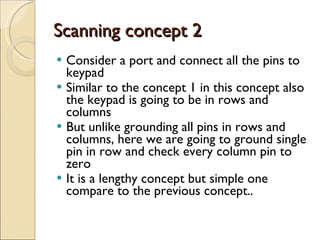 Scanning concept 2 Consider a port and connect all the pins to keypad Similar to the concept 1 in this concept also the keypad is going to be in rows and columns  But unlike grounding all pins in rows and columns, here we are going to ground single pin in row and check every column pin to zero It is a lengthy concept but simple one compare to the previous concept.. 