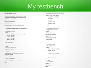 My testbench
LIBRARY ieee;
USE ieee.std_logic_1164.ALL;                                     -- Instantiate the Unit Under Test (UUT)
                                                                      uut: LCDTest PORT MAP (
-- Uncomment the following library declaration if using
                                                                          dataLCD => dataLCD,
-- arithmetic functions with Signed or Unsigned values
--USE ieee.numeric_std.ALL;                                               en => en,
                                                                          rs => rs,
ENTITY LCDTestBench IS                                                    reset => reset,
END LCDTestBench;                                                         clock => clock
                                                                         );
ARCHITECTURE behavior OF LCDTestBench IS


  -- Component Declaration for the Unit Under Test (UUT)              -- Clock process definitions
                                                                      clock_process :process
  COMPONENT LCDTest                                                   begin
  PORT(                                                          clock <= '0';
     dataLCD : OUT std_logic_vector(3 downto 0);
                                                                 wait for clock_period/2;
     en : OUT std_logic;
                                                                 clock <= '1';
     rs : OUT std_logic;
     reset : IN std_logic;                                       wait for clock_period/2;
     clock : IN std_logic                                             end process;
     );
  END COMPONENT;

                                                                      -- Stimulus process
                                                                      stim_proc: process
 --Inputs
 signal reset : std_logic := '0';                                     begin
 signal clock : std_logic := '0';                                      -- hold reset state for 100 ns.
                                                                 --      wait for 100 ns;
 --Outputs
 signal dataLCD : std_logic_vector(3 downto 0);
                                                                 --      wait for clock_period*10;
 signal en : std_logic;
 signal rs : std_logic;
                                                                       -- insert stimulus here
 -- Clock period definitions
 constant clock_period : time := 83.3 ns;                        --      wait;
                                                                      wait for 500ns;
BEGIN
                                                                 reset <= '1';
                                                                      end process;
                                                                 END;
 
