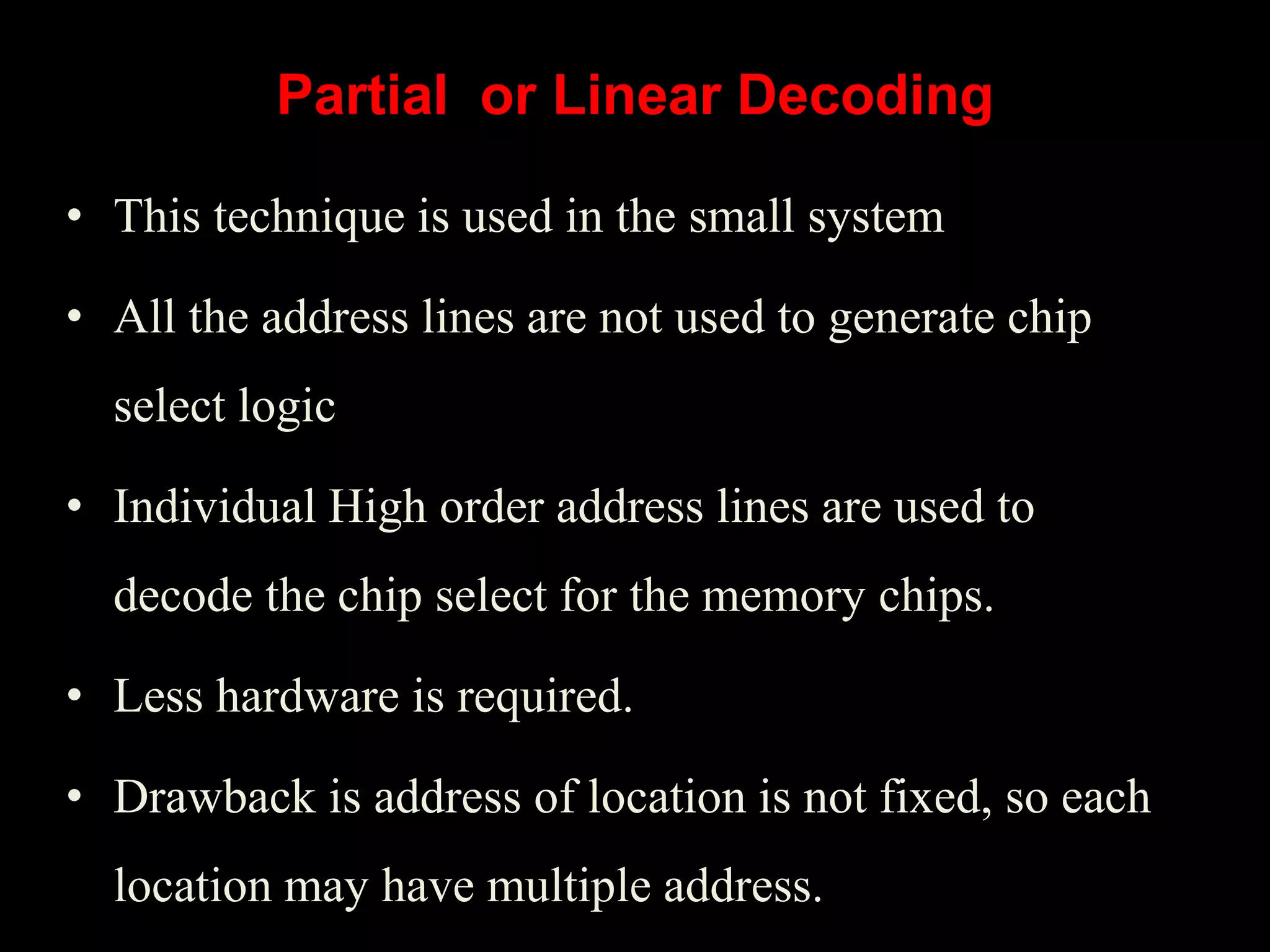 • This technique is used in the small system
• All the address lines are not used to generate chip
select logic
• Individual High order address lines are used to
decode the chip select for the memory chips.
• Less hardware is required.
• Drawback is address of location is not fixed, so each
location may have multiple address.
Partial or Linear Decoding
 
