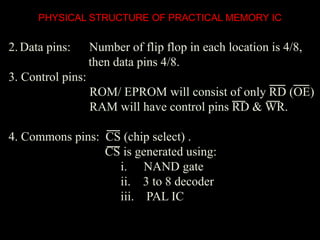 PHYSICAL STRUCTURE OF PRACTICAL MEMORY IC
2. Data pins: Number of flip flop in each location is 4/8,
then data pins 4/8.
3. Control pins:
ROM/ EPROM will consist of only RD (OE)
RAM will have control pins RD & WR.
4. Commons pins: CS (chip select) .
CS is generated using:
i. NAND gate
ii. 3 to 8 decoder
iii. PAL IC
 