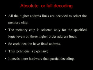 Absolute or full decoding
• All the higher address lines are decoded to select the
memory chip.
• The memory chip is selected only for the specified
logic levels on these higher order address lines.
• So each location have fixed address.
• This technique is expensive
• It needs more hardware than partial decoding.
 